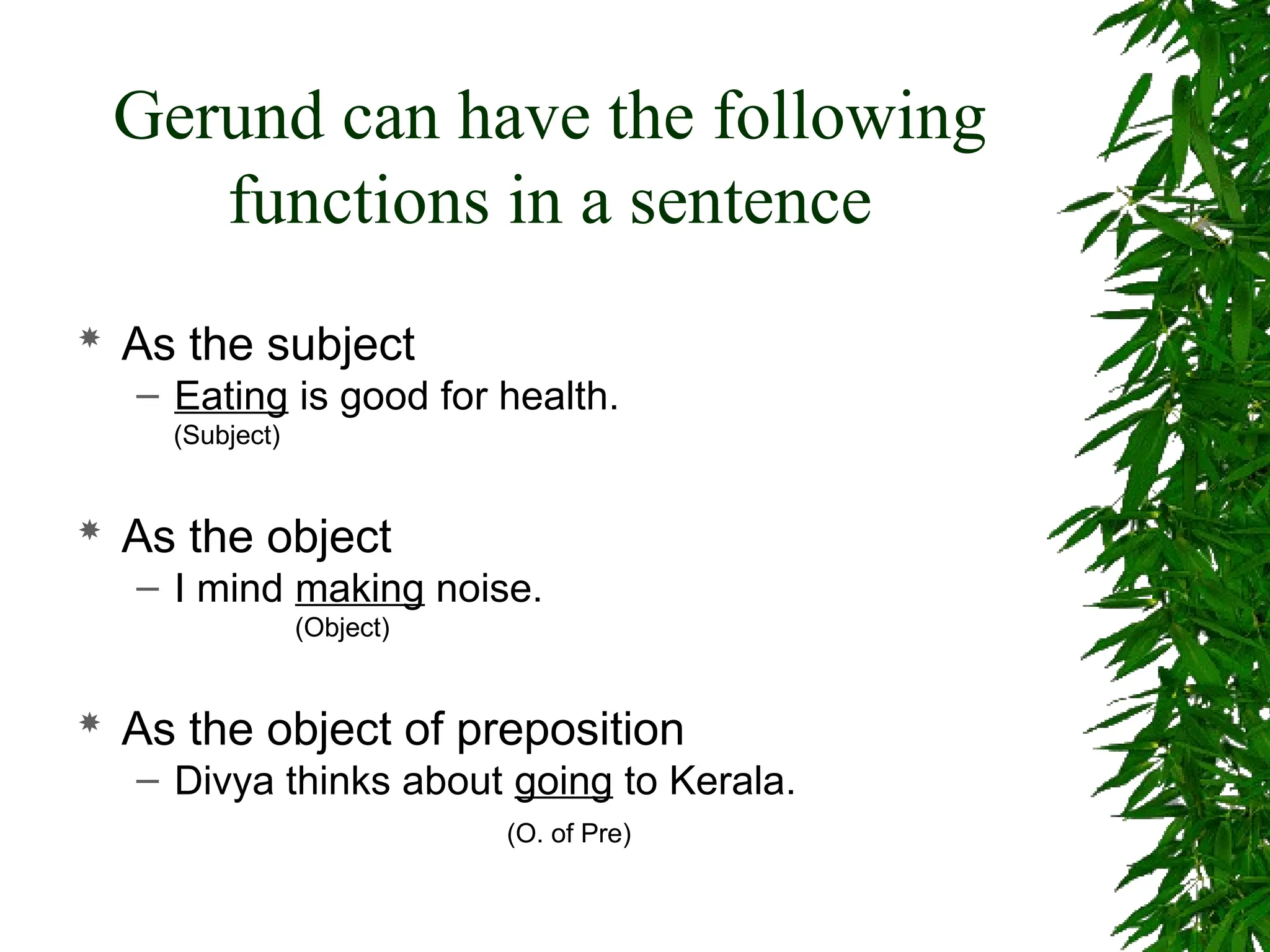 Gerund can have the following
functions in a sentence
 As the subject
– Eating is good for health.
(Subject)
 As the object
– I mind making noise.
(Object)
 As the object of preposition
– Divya thinks about going to Kerala.
(O. of Pre)
 