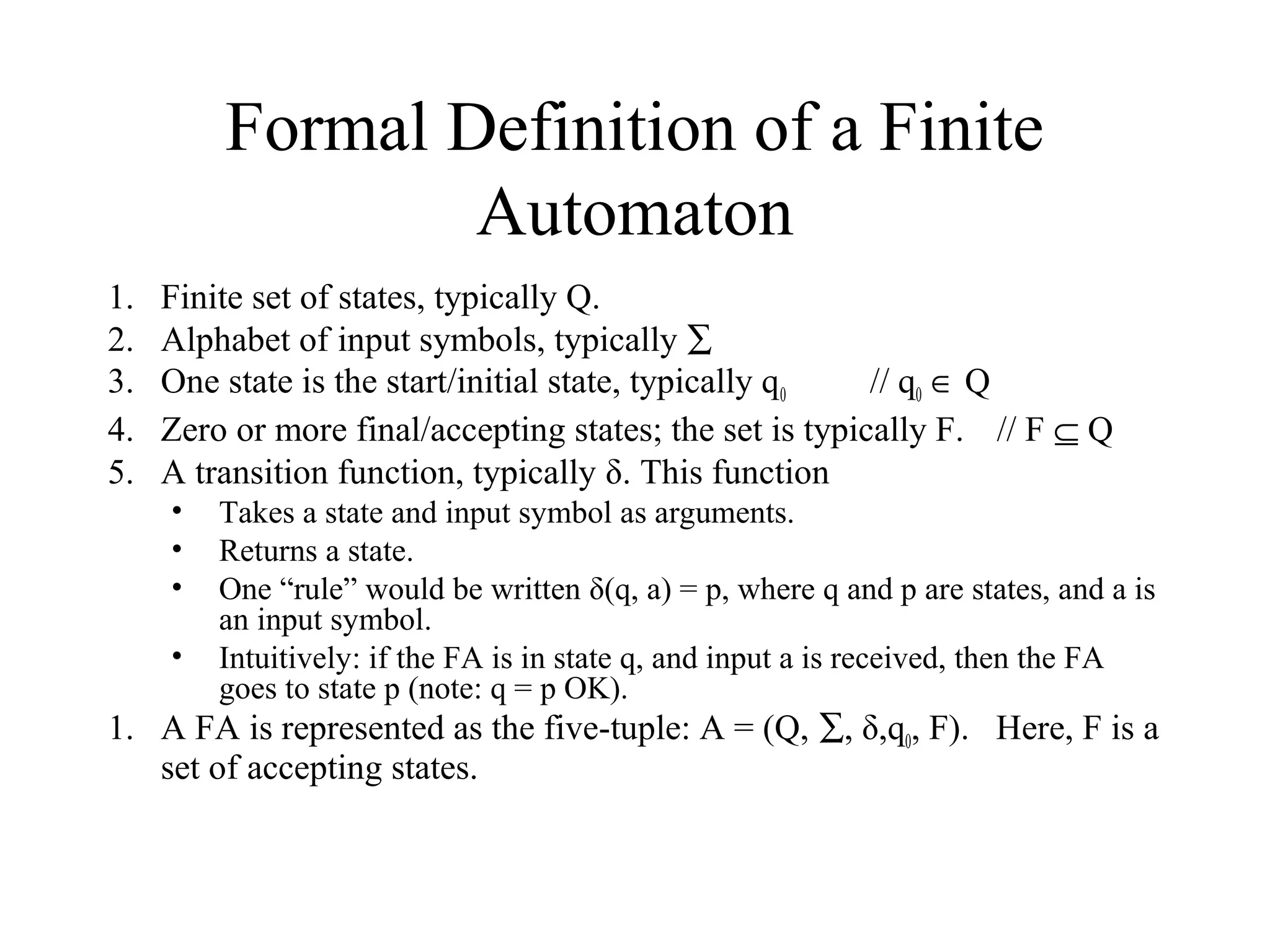 Formal Definition of a Finite
Automaton
1.
2.
3.
4.
5.

Finite set of states, typically Q.
Alphabet of input symbols, typically ∑
One state is the start/initial state, typically q0
// q0 ∈ Q
Zero or more final/accepting states; the set is typically F. // F ⊆ Q
A transition function, typically δ. This function
•
•
•
•

Takes a state and input symbol as arguments.
Returns a state.
One “rule” would be written δ(q, a) = p, where q and p are states, and a is
an input symbol.
Intuitively: if the FA is in state q, and input a is received, then the FA
goes to state p (note: q = p OK).

1. A FA is represented as the five-tuple: A = (Q, ∑, δ,q0, F). Here, F is a
set of accepting states.

 