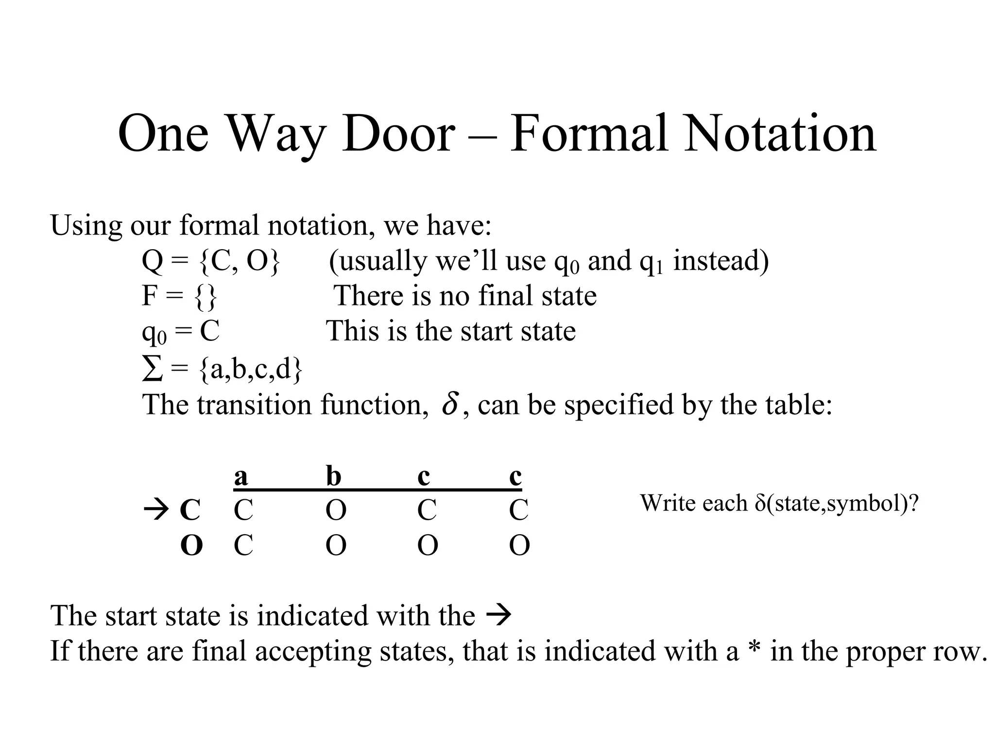 One Way Door – Formal Notation
Using our formal notation, we have:
Q = {C, O} (usually we’ll use q0 and q1 instead)
F = {}
There is no final state
q0 = C
This is the start state
∑ = {a,b,c,d}
The transition function, δ , can be specified by the table:
a
C C
O C

b
O
O

c
C
O

c
C
O

Write each δ(state,symbol)?

The start state is indicated with the 
If there are final accepting states, that is indicated with a * in the proper row.

 