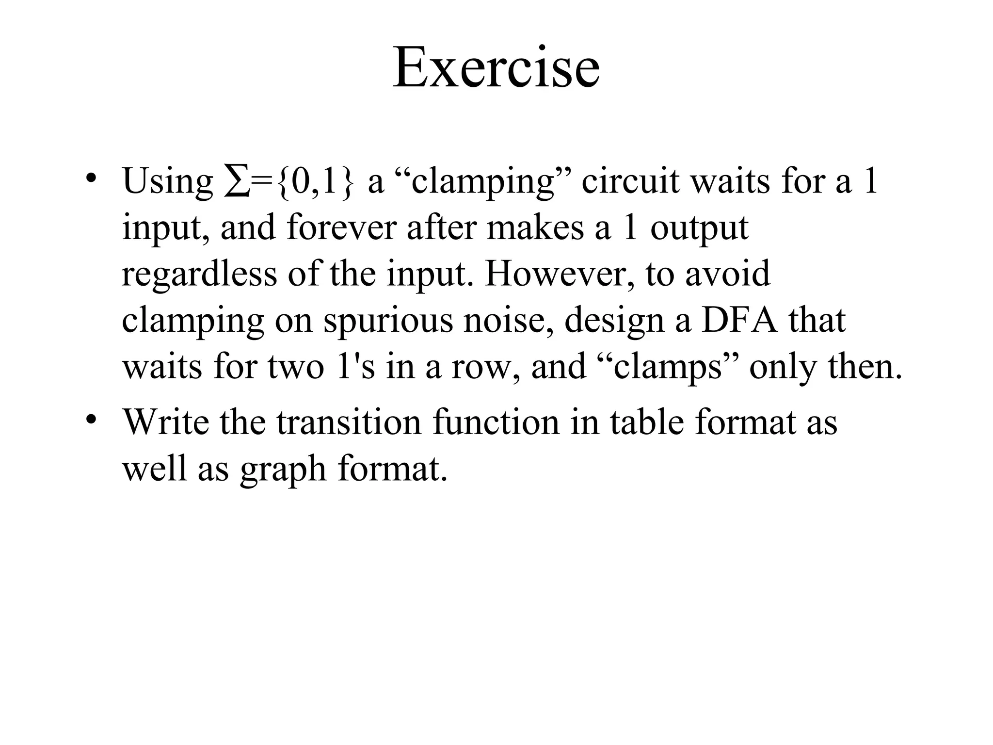 Exercise
• Using ∑={0,1} a “clamping” circuit waits for a 1
input, and forever after makes a 1 output
regardless of the input. However, to avoid
clamping on spurious noise, design a DFA that
waits for two 1's in a row, and “clamps” only then.
• Write the transition function in table format as
well as graph format.

 