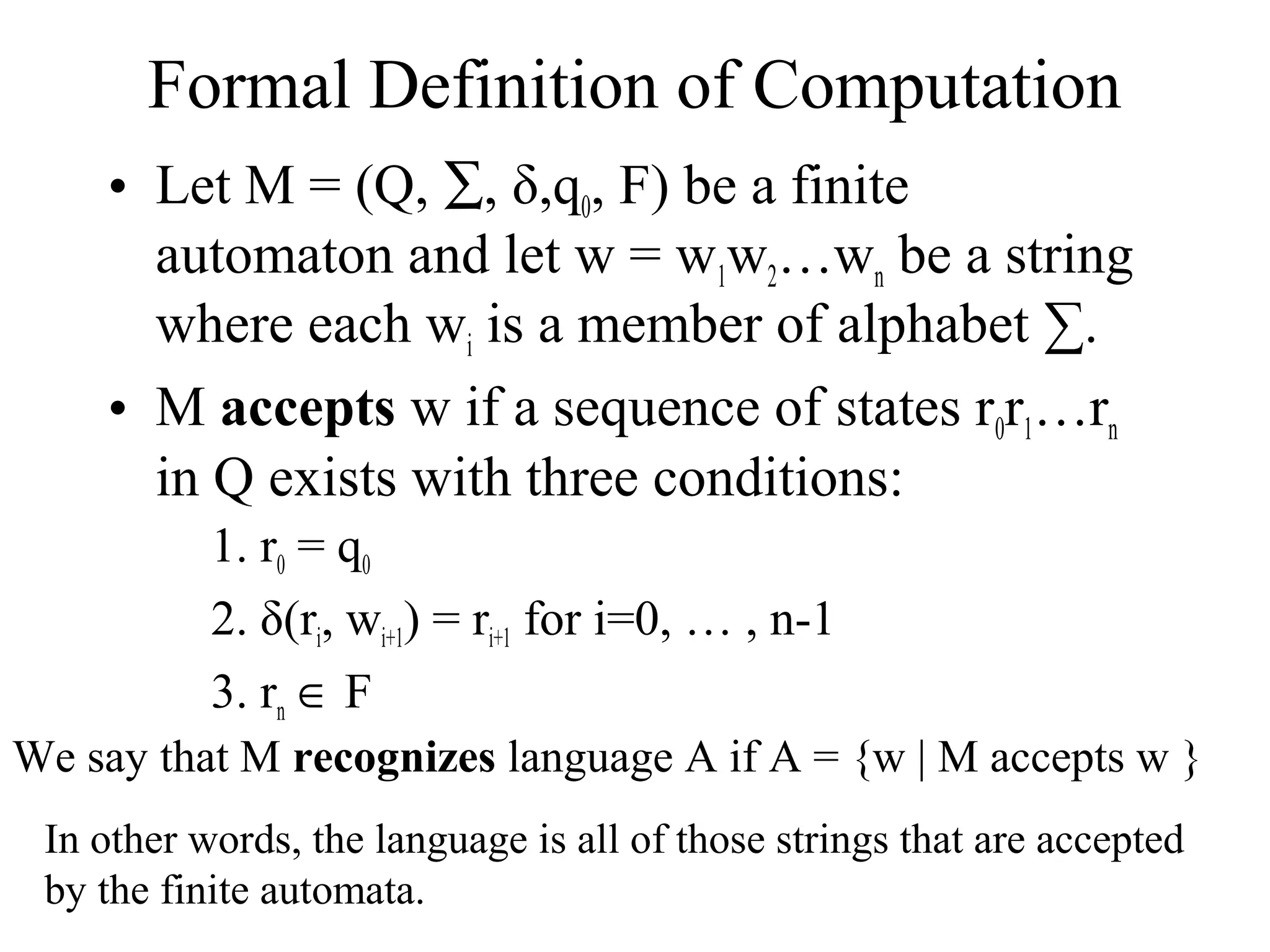Formal Definition of Computation
• Let M = (Q, ∑, δ,q0, F) be a finite
automaton and let w = w1w2…wn be a string
where each wi is a member of alphabet ∑.
• M accepts w if a sequence of states r0r1…rn
in Q exists with three conditions:
1. r0 = q0
2. δ(ri, wi+1) = ri+1 for i=0, … , n-1
3. rn ∈ F
We say that M recognizes language A if A = {w | M accepts w }
In other words, the language is all of those strings that are accepted
by the finite automata.

 