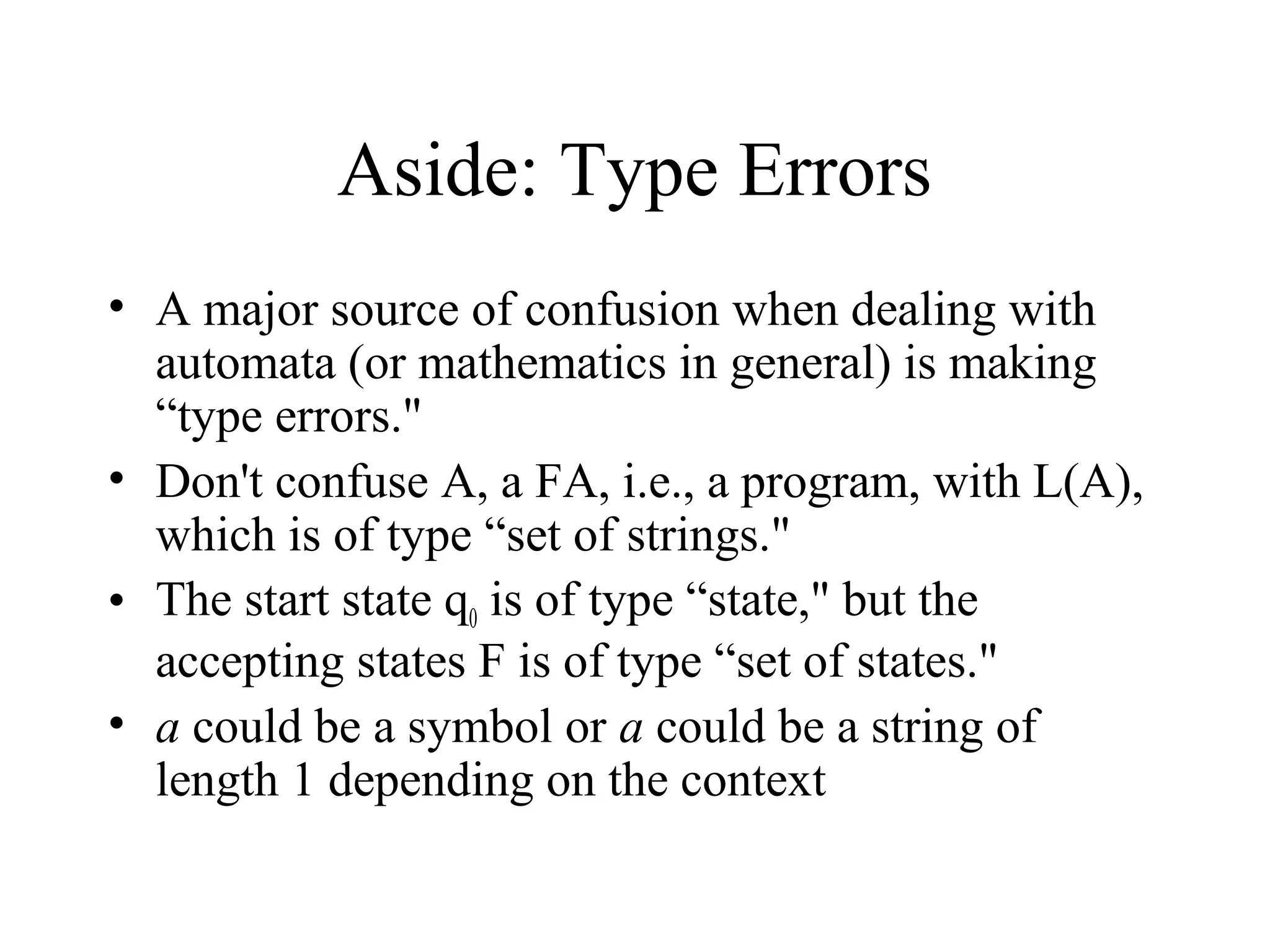 Aside: Type Errors
• A major source of confusion when dealing with
automata (or mathematics in general) is making
“type errors."
• Don't confuse A, a FA, i.e., a program, with L(A),
which is of type “set of strings."
• The start state q0 is of type “state," but the
accepting states F is of type “set of states."
• a could be a symbol or a could be a string of
length 1 depending on the context

 
