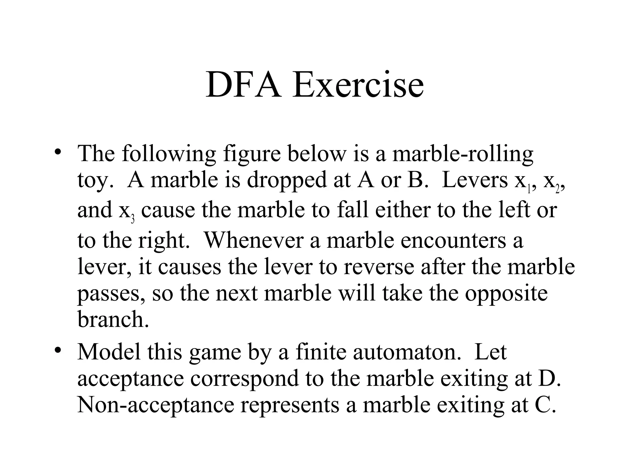DFA Exercise
• The following figure below is a marble-rolling
toy. A marble is dropped at A or B. Levers x1, x2,
and x3 cause the marble to fall either to the left or
to the right. Whenever a marble encounters a
lever, it causes the lever to reverse after the marble
passes, so the next marble will take the opposite
branch.
• Model this game by a finite automaton. Let
acceptance correspond to the marble exiting at D.
Non-acceptance represents a marble exiting at C.

 