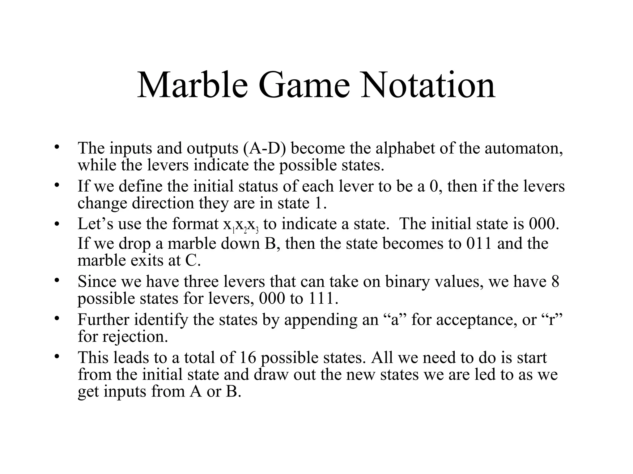 Marble Game Notation
• The inputs and outputs (A-D) become the alphabet of the automaton,
while the levers indicate the possible states.
• If we define the initial status of each lever to be a 0, then if the levers
change direction they are in state 1.
• Let’s use the format x1x2x3 to indicate a state. The initial state is 000.
If we drop a marble down B, then the state becomes to 011 and the
marble exits at C.
• Since we have three levers that can take on binary values, we have 8
possible states for levers, 000 to 111.
• Further identify the states by appending an “a” for acceptance, or “r”
for rejection.
• This leads to a total of 16 possible states. All we need to do is start
from the initial state and draw out the new states we are led to as we
get inputs from A or B.

 