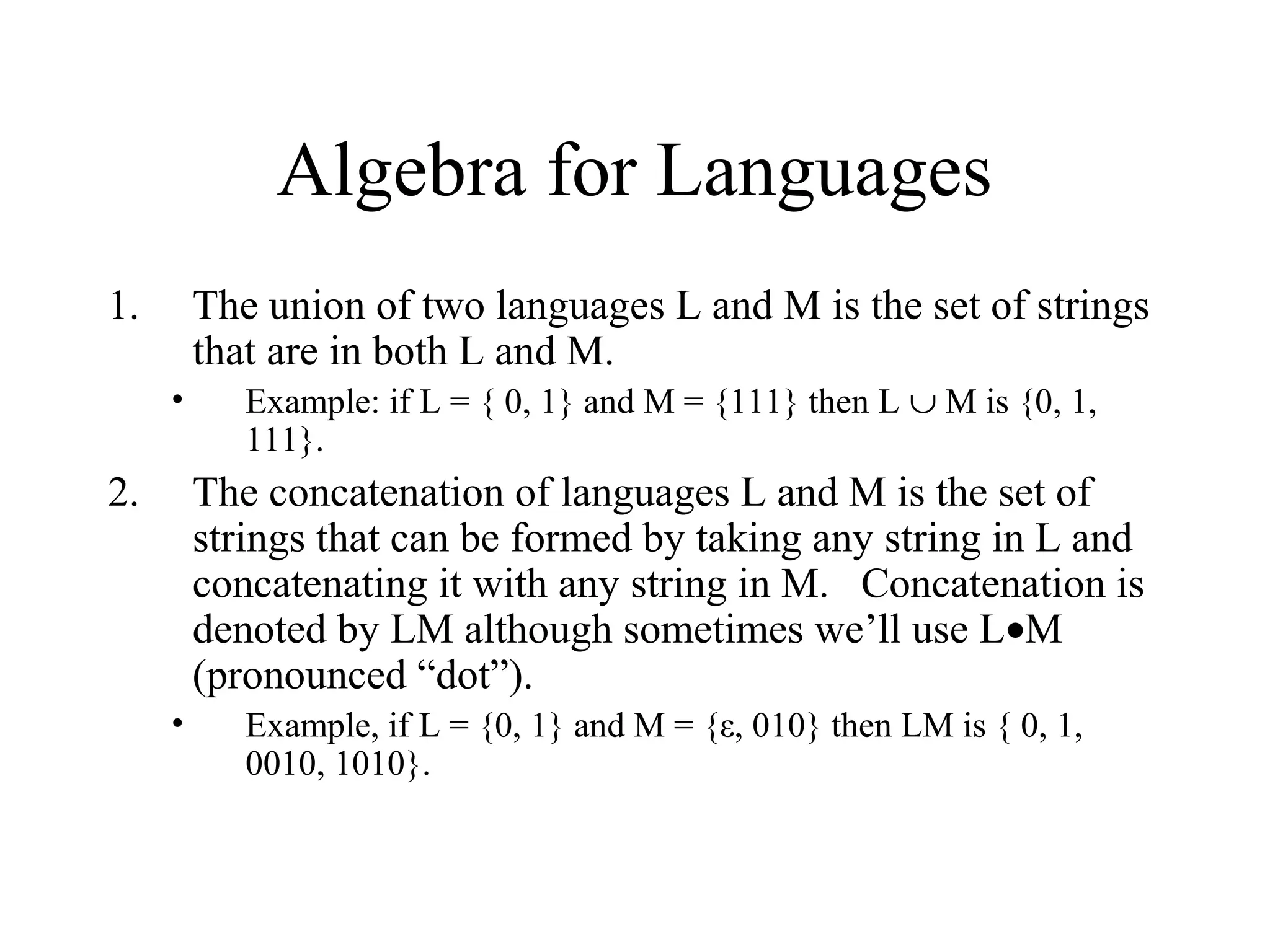 Algebra for Languages
1.

The union of two languages L and M is the set of strings
that are in both L and M.
•

2.

Example: if L = { 0, 1} and M = {111} then L ∪ M is {0, 1,
111}.

The concatenation of languages L and M is the set of
strings that can be formed by taking any string in L and
concatenating it with any string in M. Concatenation is
denoted by LM although sometimes we’ll use L•M
(pronounced “dot”).
•

Example, if L = {0, 1} and M = {ε, 010} then LM is { 0, 1,
0010, 1010}.

 