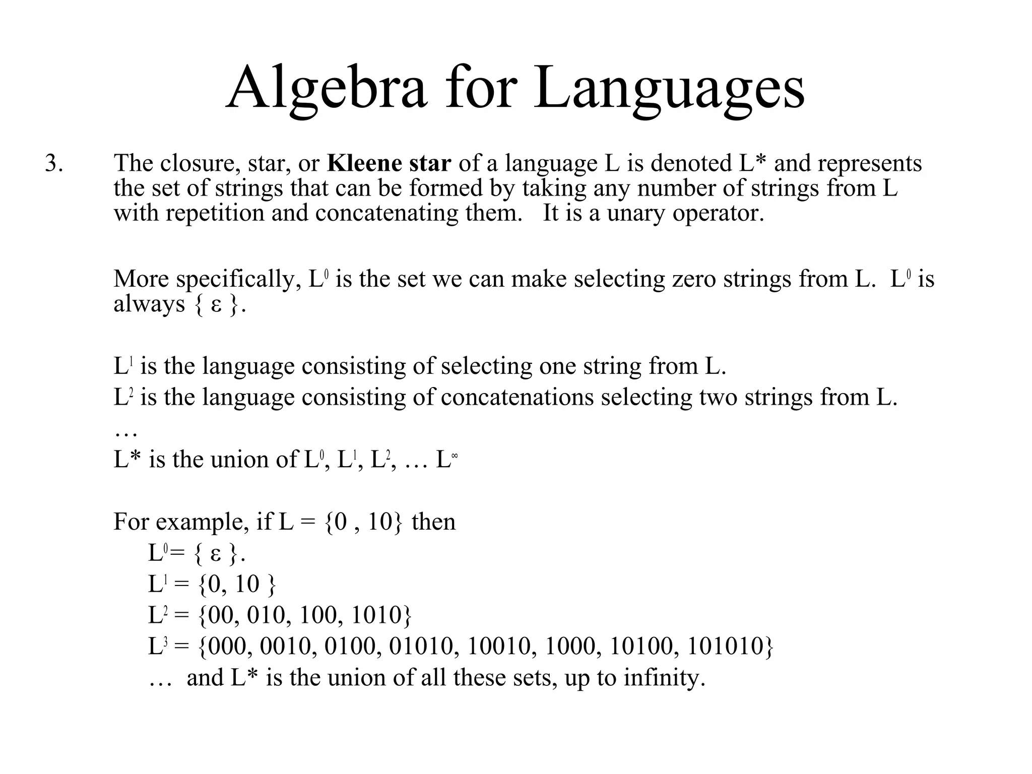 Algebra for Languages
3.

The closure, star, or Kleene star of a language L is denoted L* and represents
the set of strings that can be formed by taking any number of strings from L
with repetition and concatenating them. It is a unary operator.
More specifically, L0 is the set we can make selecting zero strings from L. L 0 is
always { ε }.
L1 is the language consisting of selecting one string from L.
L2 is the language consisting of concatenations selecting two strings from L.
…
L* is the union of L0, L1, L2, … L∞
For example, if L = {0 , 10} then
L0 = { ε }.
L1 = {0, 10 }
L2 = {00, 010, 100, 1010}
L3 = {000, 0010, 0100, 01010, 10010, 1000, 10100, 101010}
… and L* is the union of all these sets, up to infinity.

 