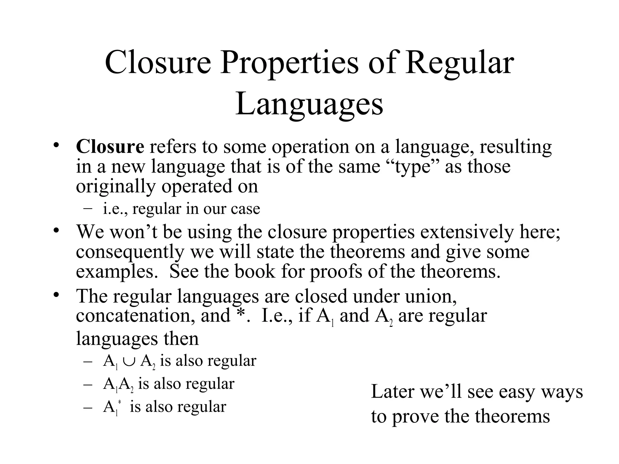 Closure Properties of Regular
Languages
• Closure refers to some operation on a language, resulting
in a new language that is of the same “type” as those
originally operated on
– i.e., regular in our case

• We won’t be using the closure properties extensively here;
consequently we will state the theorems and give some
examples. See the book for proofs of the theorems.
• The regular languages are closed under union,
concatenation, and *. I.e., if A1 and A2 are regular
languages then
– A1 ∪ A2 is also regular
– A1A2 is also regular
– A1* is also regular

Later we’ll see easy ways
to prove the theorems

 