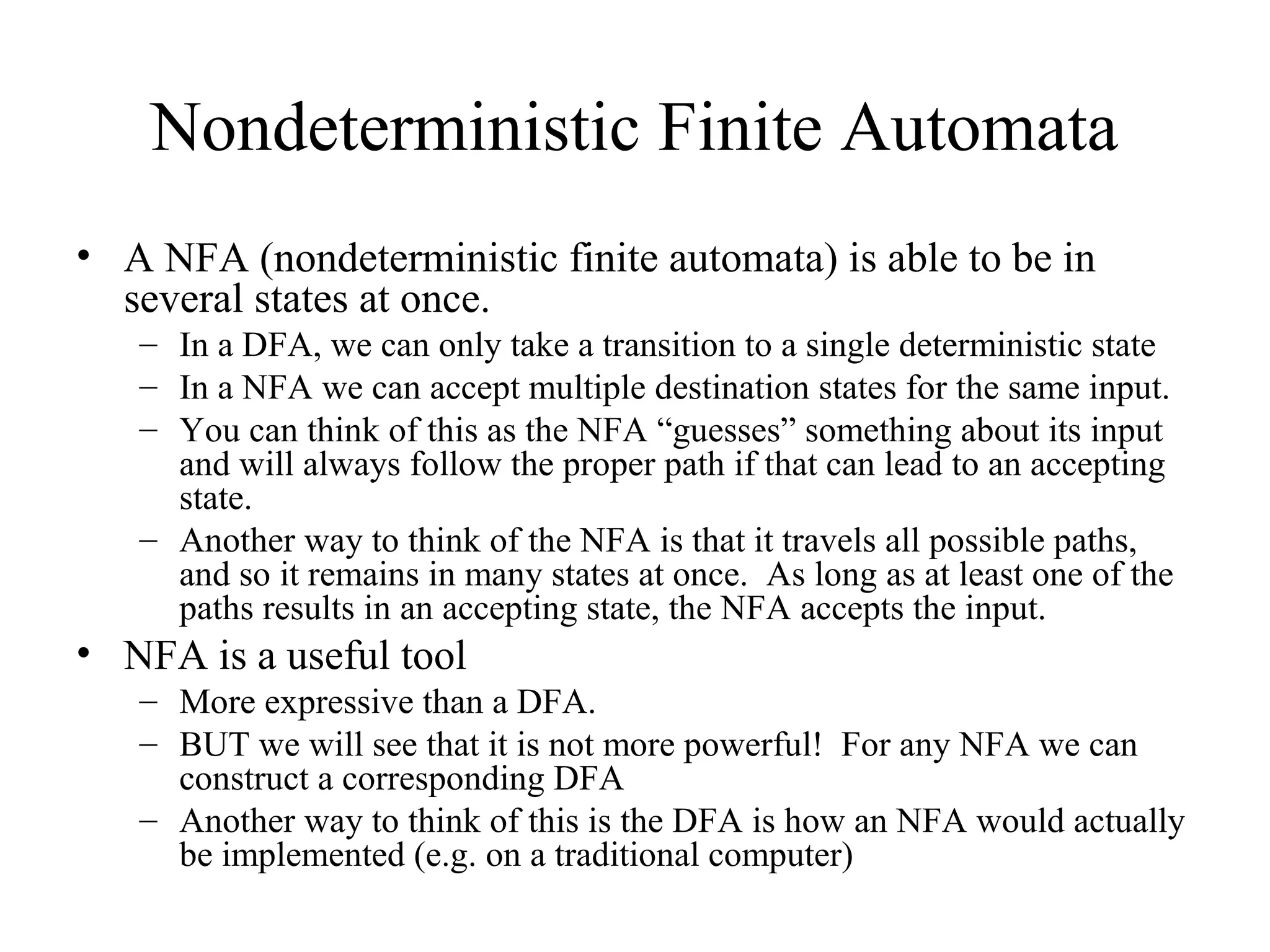 Nondeterministic Finite Automata
• A NFA (nondeterministic finite automata) is able to be in
several states at once.
– In a DFA, we can only take a transition to a single deterministic state
– In a NFA we can accept multiple destination states for the same input.
– You can think of this as the NFA “guesses” something about its input
and will always follow the proper path if that can lead to an accepting
state.
– Another way to think of the NFA is that it travels all possible paths,
and so it remains in many states at once. As long as at least one of the
paths results in an accepting state, the NFA accepts the input.

• NFA is a useful tool
– More expressive than a DFA.
– BUT we will see that it is not more powerful! For any NFA we can
construct a corresponding DFA
– Another way to think of this is the DFA is how an NFA would actually
be implemented (e.g. on a traditional computer)

 