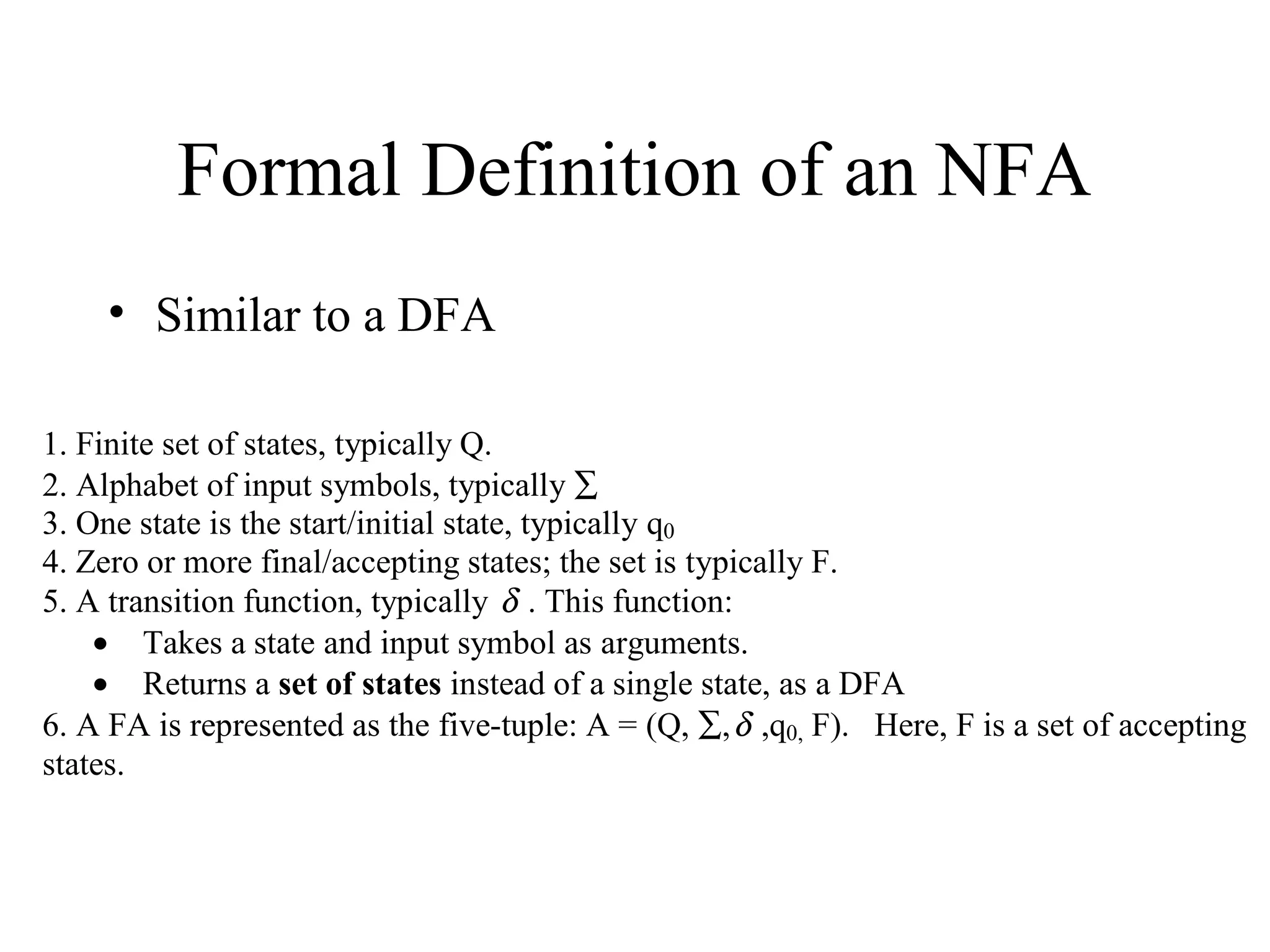 Formal Definition of an NFA
• Similar to a DFA
1. Finite set of states, typically Q.
2. Alphabet of input symbols, typically ∑
3. One state is the start/initial state, typically q0
4. Zero or more final/accepting states; the set is typically F.
5. A transition function, typically δ . This function:
• Takes a state and input symbol as arguments.
• Returns a set of states instead of a single state, as a DFA
6. A FA is represented as the five-tuple: A = (Q, ∑, δ ,q0, F). Here, F is a set of accepting
states.

 