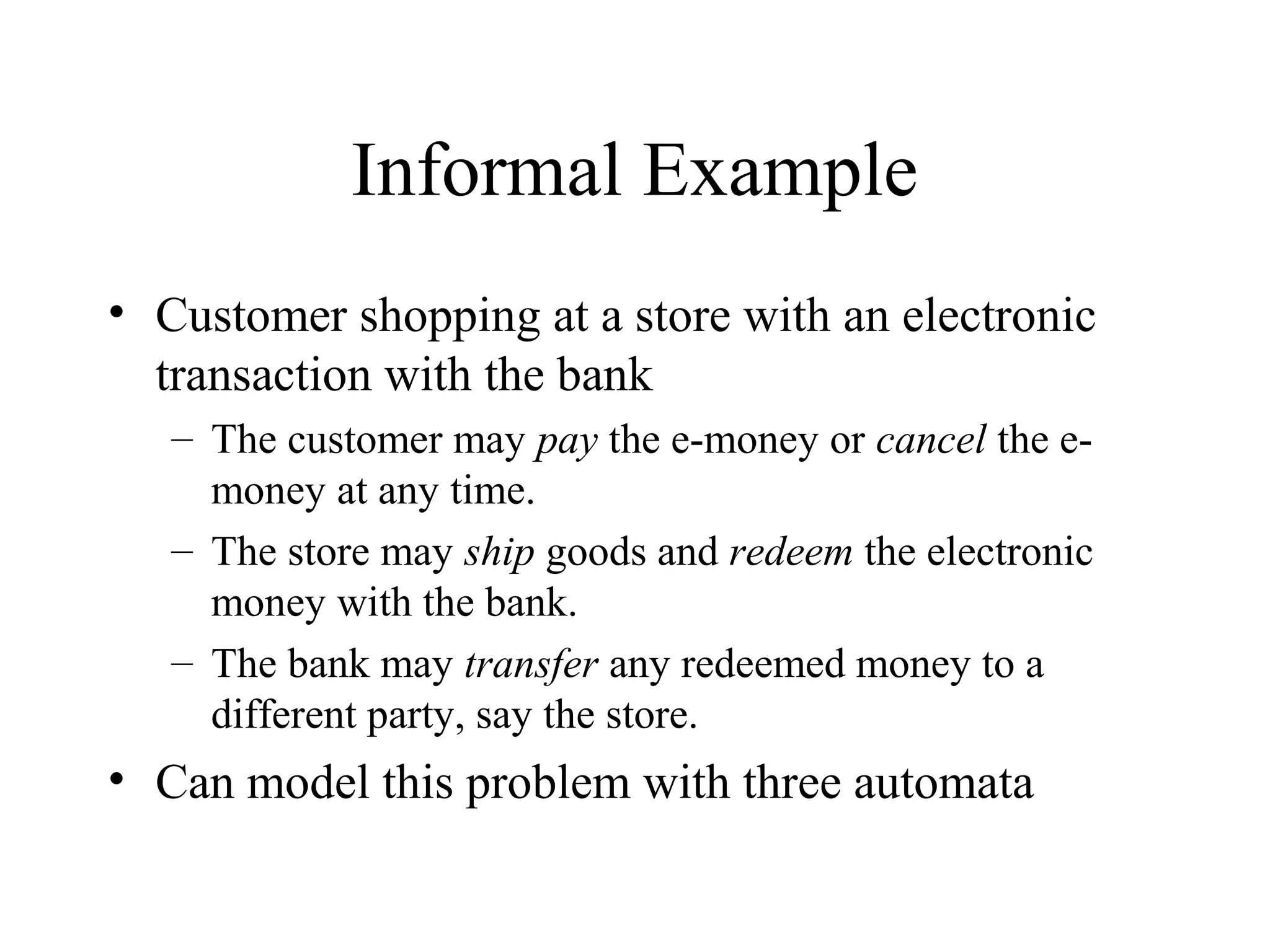 Informal Example
• Customer shopping at a store with an electronic
transaction with the bank
– The customer may pay the e-money or cancel the emoney at any time.
– The store may ship goods and redeem the electronic
money with the bank.
– The bank may transfer any redeemed money to a
different party, say the store.

• Can model this problem with three automata

 