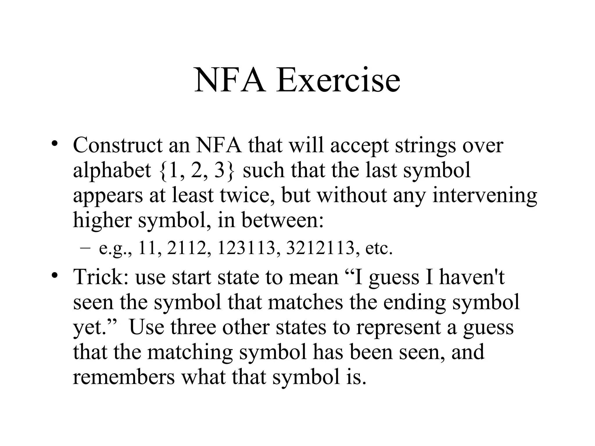 NFA Exercise
• Construct an NFA that will accept strings over
alphabet {1, 2, 3} such that the last symbol
appears at least twice, but without any intervening
higher symbol, in between:
– e.g., 11, 2112, 123113, 3212113, etc.

• Trick: use start state to mean “I guess I haven't
seen the symbol that matches the ending symbol
yet.” Use three other states to represent a guess
that the matching symbol has been seen, and
remembers what that symbol is.

 