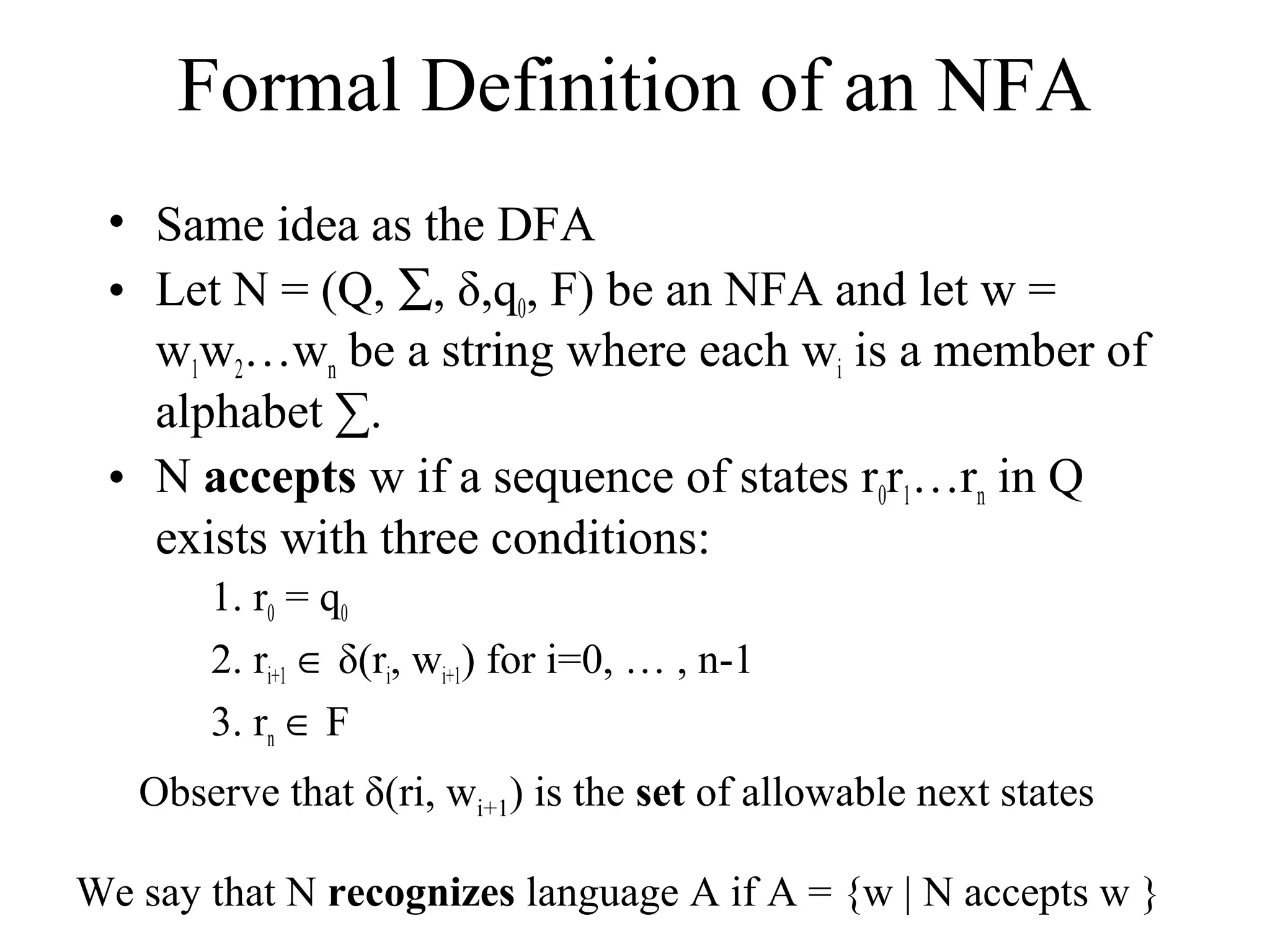 Formal Definition of an NFA
• Same idea as the DFA
• Let N = (Q, ∑, δ,q0, F) be an NFA and let w =
w1w2…wn be a string where each wi is a member of
alphabet ∑.
• N accepts w if a sequence of states r0r1…rn in Q
exists with three conditions:
1. r0 = q0
2. ri+1 ∈ δ(ri, wi+1) for i=0, … , n-1
3. rn ∈ F
Observe that δ(ri, wi+1) is the set of allowable next states
We say that N recognizes language A if A = {w | N accepts w }

 