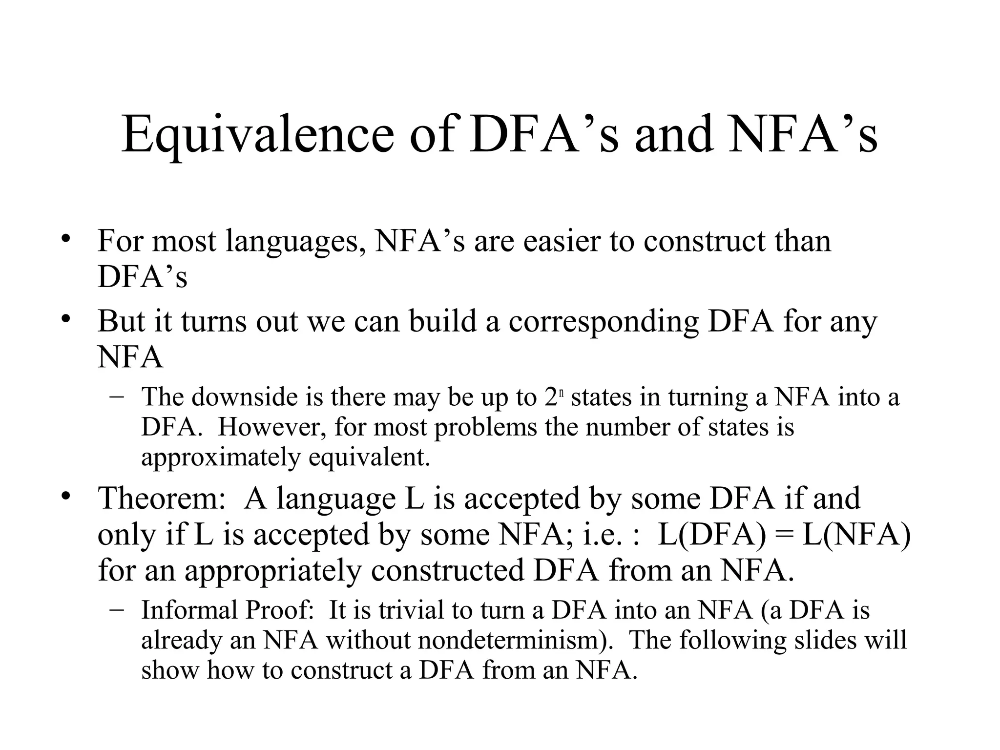 Equivalence of DFA’s and NFA’s
• For most languages, NFA’s are easier to construct than
DFA’s
• But it turns out we can build a corresponding DFA for any
NFA
– The downside is there may be up to 2n states in turning a NFA into a
DFA. However, for most problems the number of states is
approximately equivalent.

• Theorem: A language L is accepted by some DFA if and
only if L is accepted by some NFA; i.e. : L(DFA) = L(NFA)
for an appropriately constructed DFA from an NFA.
– Informal Proof: It is trivial to turn a DFA into an NFA (a DFA is
already an NFA without nondeterminism). The following slides will
show how to construct a DFA from an NFA.

 