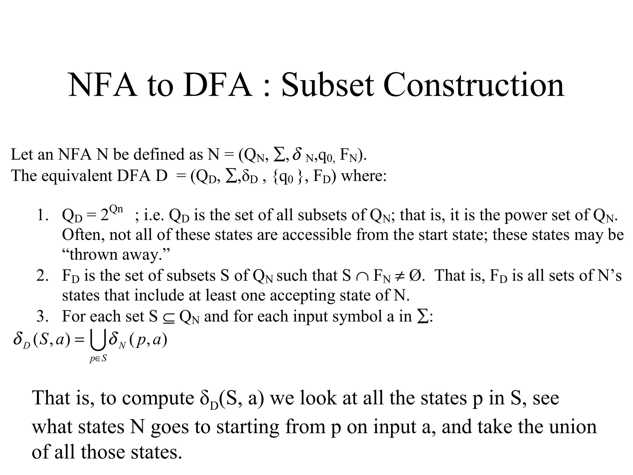 NFA to DFA : Subset Construction
Let an NFA N be defined as N = (QN, ∑, δ N,q0, FN).
The equivalent DFA D = (QD, ∑,δD , {q0 }, FD) where:
1. QD = 2Qn ; i.e. QD is the set of all subsets of QN; that is, it is the power set of QN.
Often, not all of these states are accessible from the start state; these states may be
“thrown away.”
2. FD is the set of subsets S of QN such that S ∩ FN ≠ Ø. That is, FD is all sets of N’s
states that include at least one accepting state of N.
3. For each set S ⊆ QN and for each input symbol a in ∑:
δ D ( S , a ) =  δ N ( p, a )
p∈S

That is, to compute δD(S, a) we look at all the states p in S, see
what states N goes to starting from p on input a, and take the union
of all those states.

 