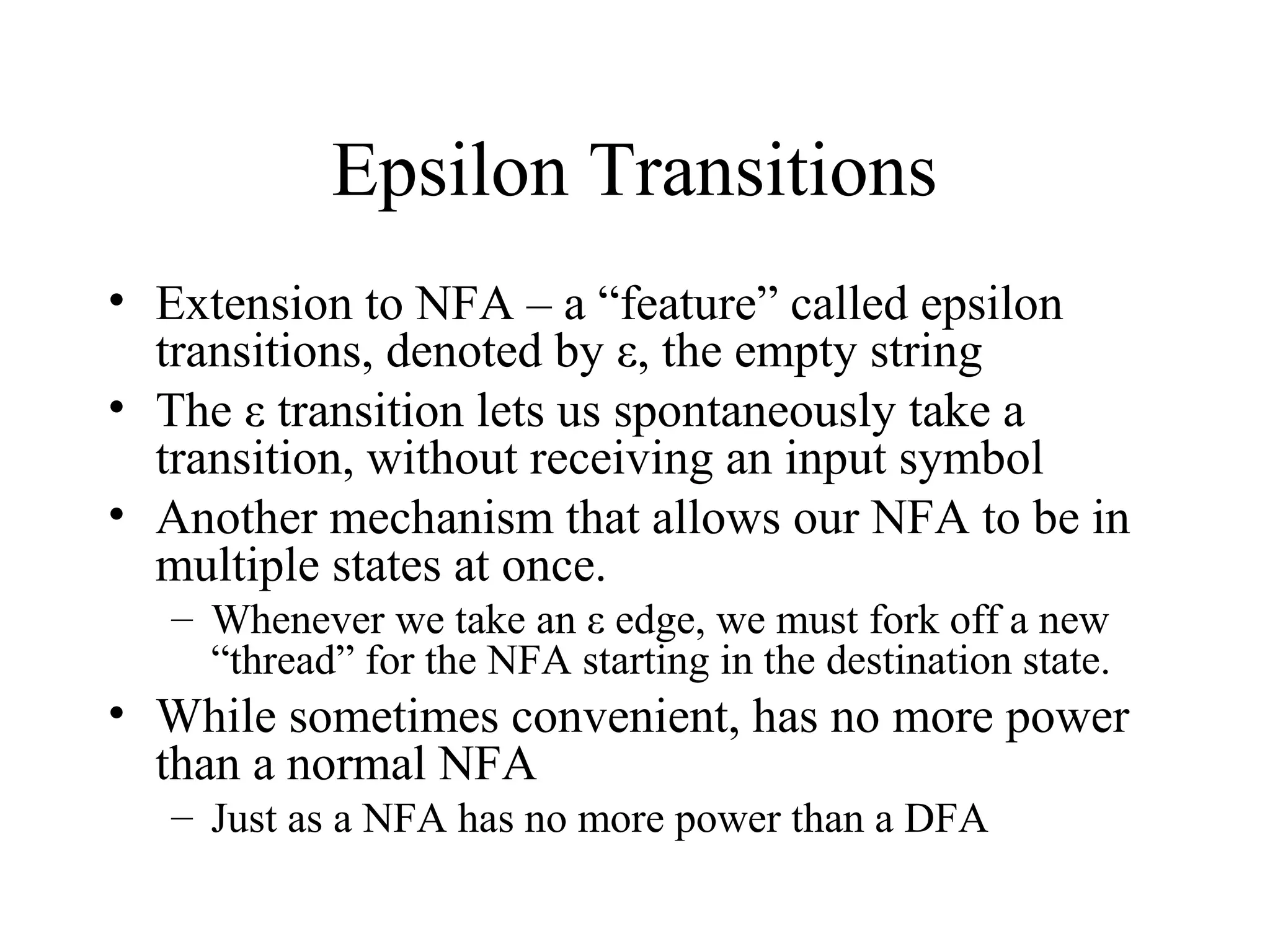 Epsilon Transitions
• Extension to NFA – a “feature” called epsilon
transitions, denoted by ε, the empty string
• The ε transition lets us spontaneously take a
transition, without receiving an input symbol
• Another mechanism that allows our NFA to be in
multiple states at once.
– Whenever we take an ε edge, we must fork off a new
“thread” for the NFA starting in the destination state.

• While sometimes convenient, has no more power
than a normal NFA
– Just as a NFA has no more power than a DFA

 