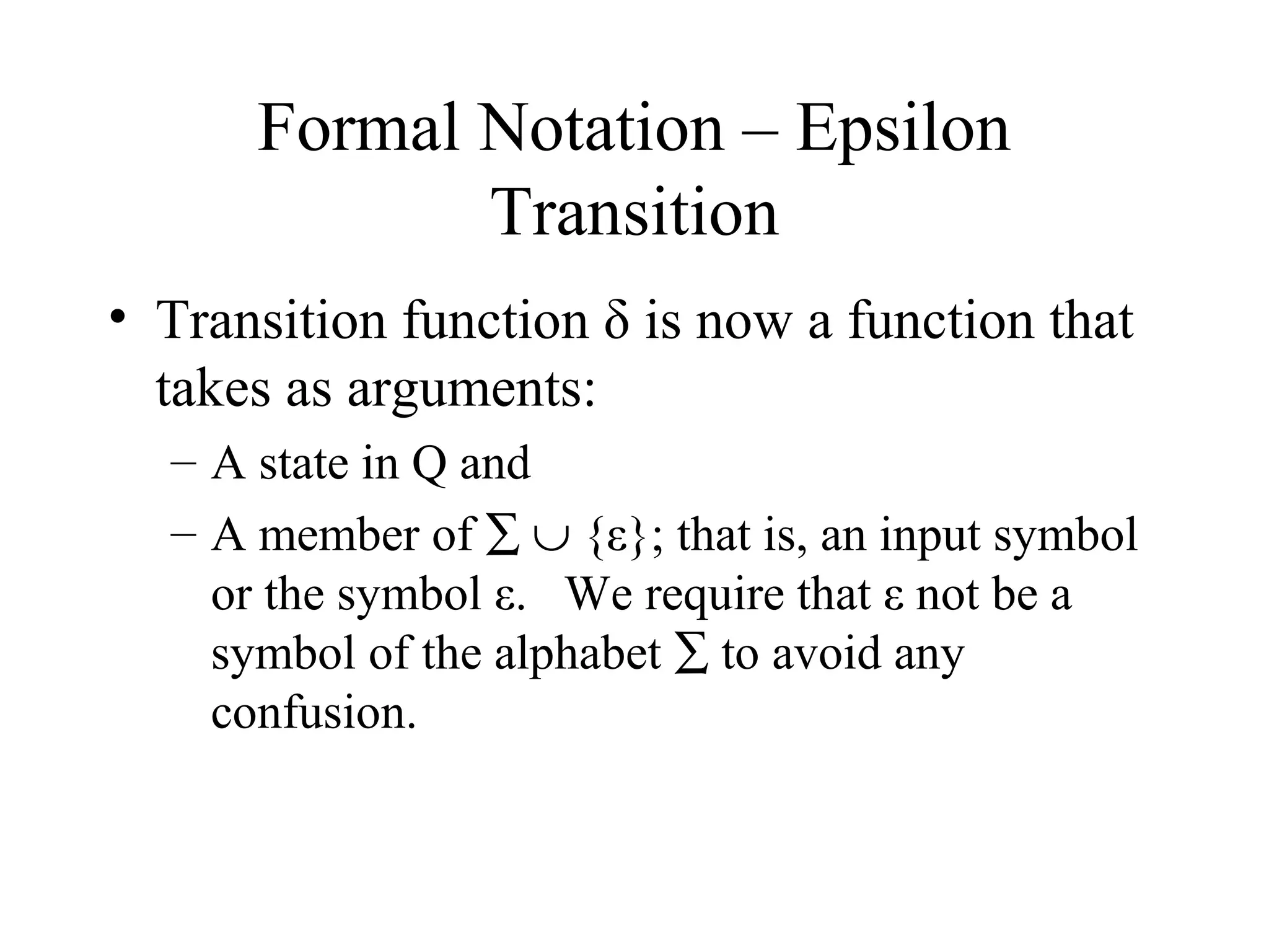 Formal Notation – Epsilon
Transition
• Transition function δ is now a function that
takes as arguments:
– A state in Q and
– A member of ∑ ∪ {ε}; that is, an input symbol
or the symbol ε. We require that ε not be a
symbol of the alphabet ∑ to avoid any
confusion.

 
