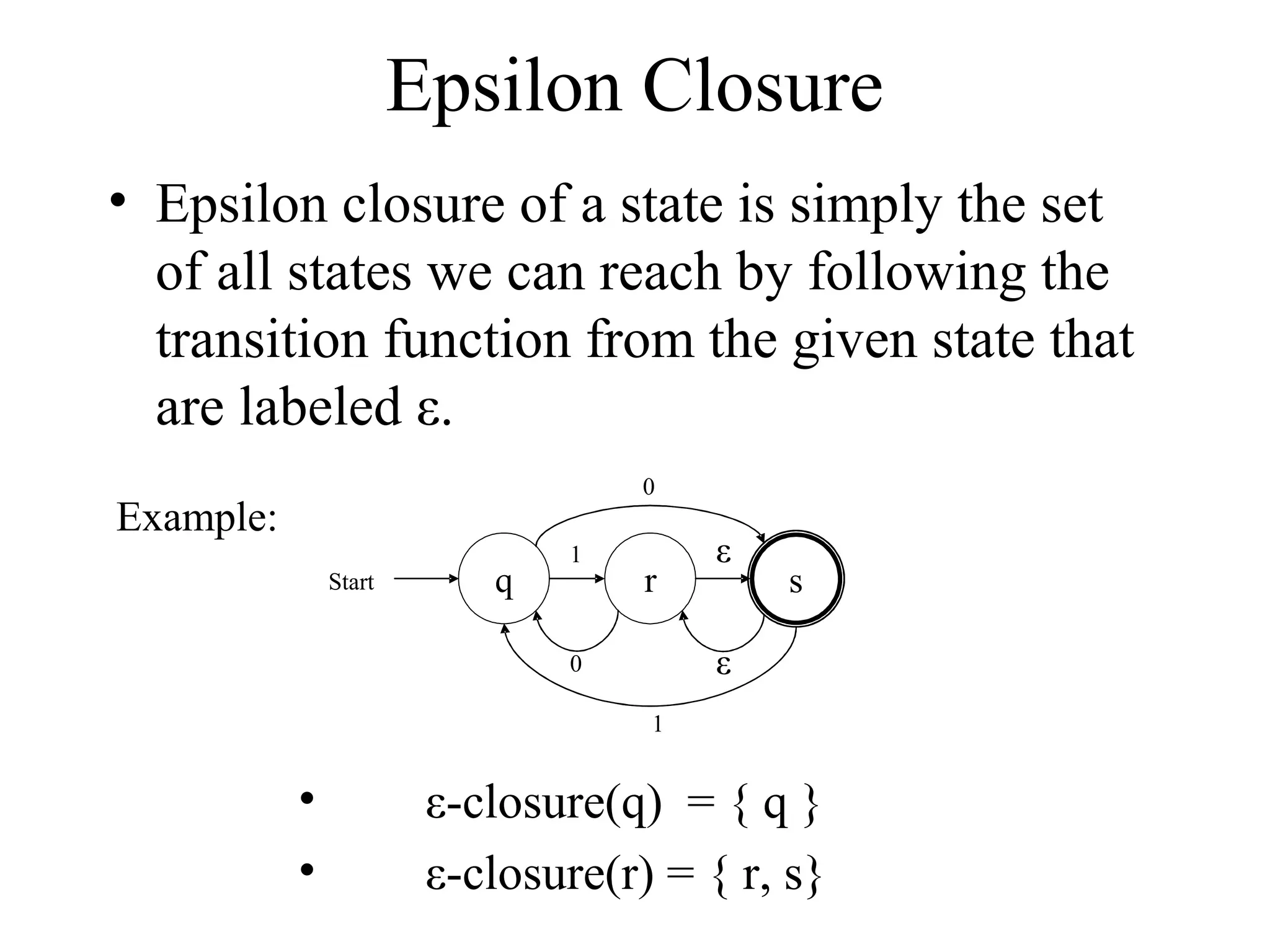 Epsilon Closure
• Epsilon closure of a state is simply the set
of all states we can reach by following the
transition function from the given state that
are labeled ε.
0

Example:
Start

q

1

r

ε

s

ε

0
1

•
•

ε-closure(q) = { q }
ε-closure(r) = { r, s}

 