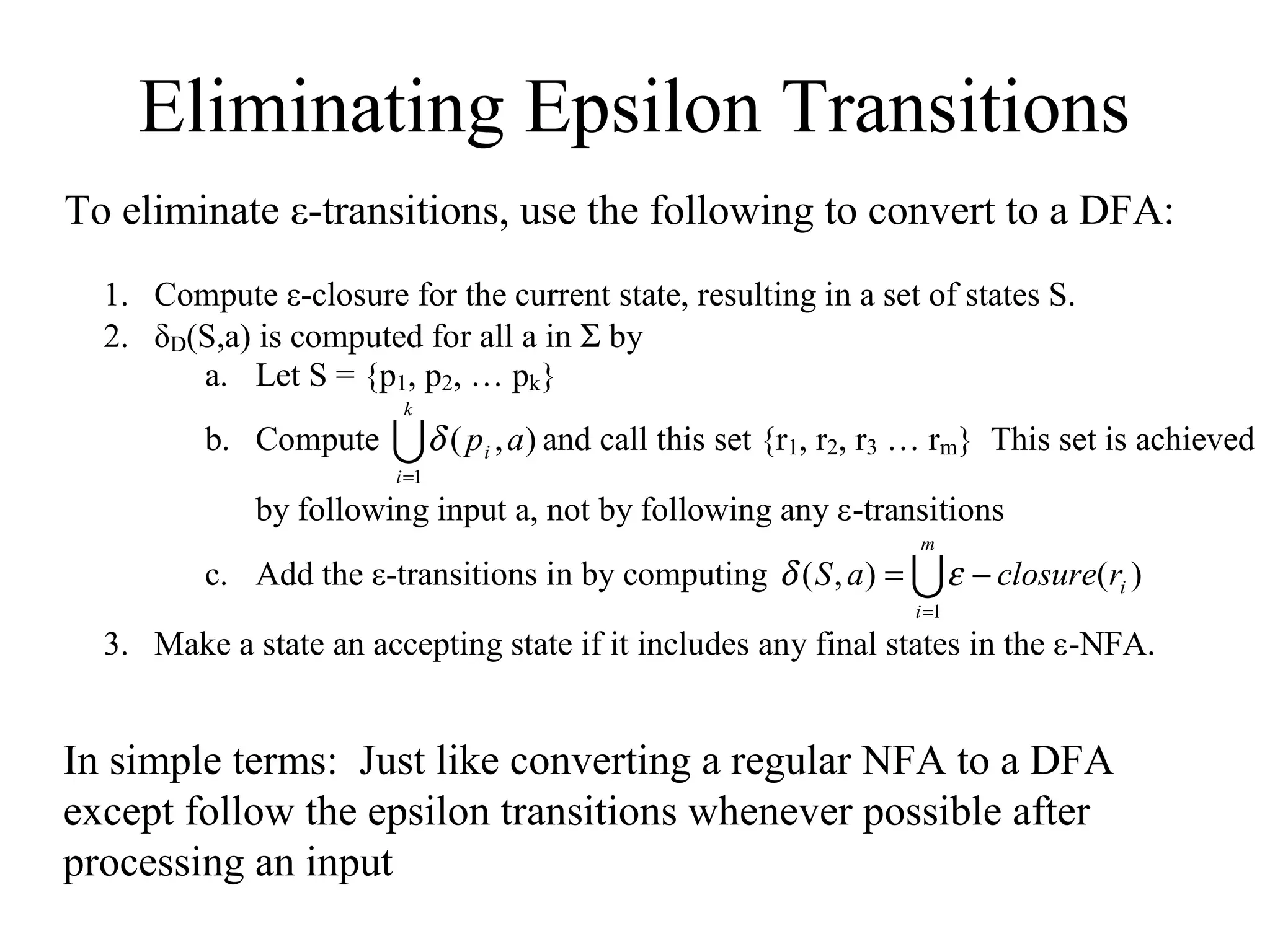 Eliminating Epsilon Transitions
To eliminate ε-transitions, use the following to convert to a DFA:
1. Compute ε-closure for the current state, resulting in a set of states S.
2. δD(S,a) is computed for all a in Σ by
a. Let S = {p1, p2, … pk}
k

b. Compute

 δ ( p , a) and call this set {r1, r2, r3 … rm}
i

This set is achieved

i =1

by following input a, not by following any ε-transitions
m

c. Add the ε-transitions in by computing δ ( S , a ) =  ε − closure(ri )
i =1

3. Make a state an accepting state if it includes any final states in the ε-NFA.

In simple terms: Just like converting a regular NFA to a DFA
except follow the epsilon transitions whenever possible after
processing an input

 