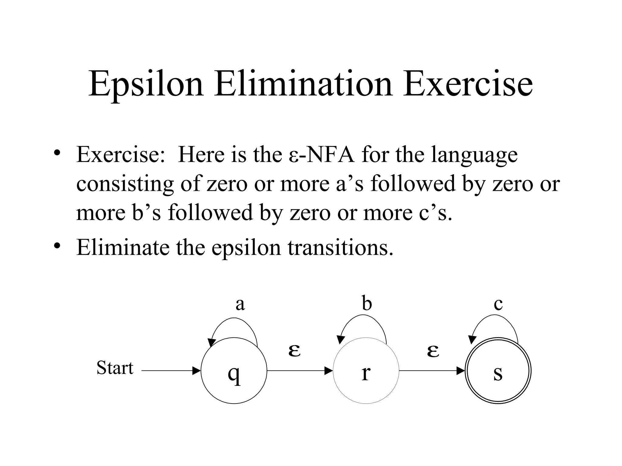 Epsilon Elimination Exercise
• Exercise: Here is the ε-NFA for the language
consisting of zero or more a’s followed by zero or
more b’s followed by zero or more c’s.
• Eliminate the epsilon transitions.
a
Start

q

b
ε

r

c
ε

s

 