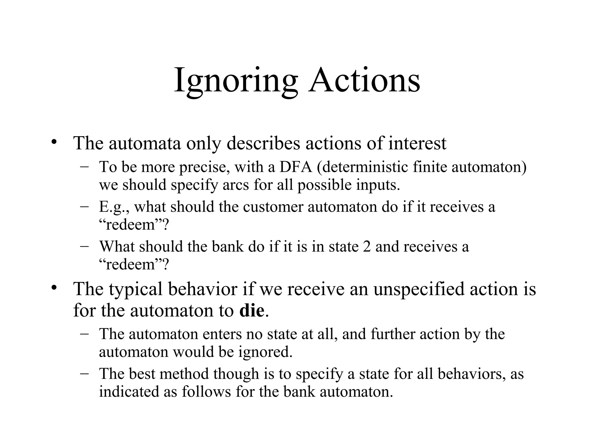 Ignoring Actions
• The automata only describes actions of interest
– To be more precise, with a DFA (deterministic finite automaton)
we should specify arcs for all possible inputs.
– E.g., what should the customer automaton do if it receives a
“redeem”?
– What should the bank do if it is in state 2 and receives a
“redeem”?

• The typical behavior if we receive an unspecified action is
for the automaton to die.
– The automaton enters no state at all, and further action by the
automaton would be ignored.
– The best method though is to specify a state for all behaviors, as
indicated as follows for the bank automaton.

 