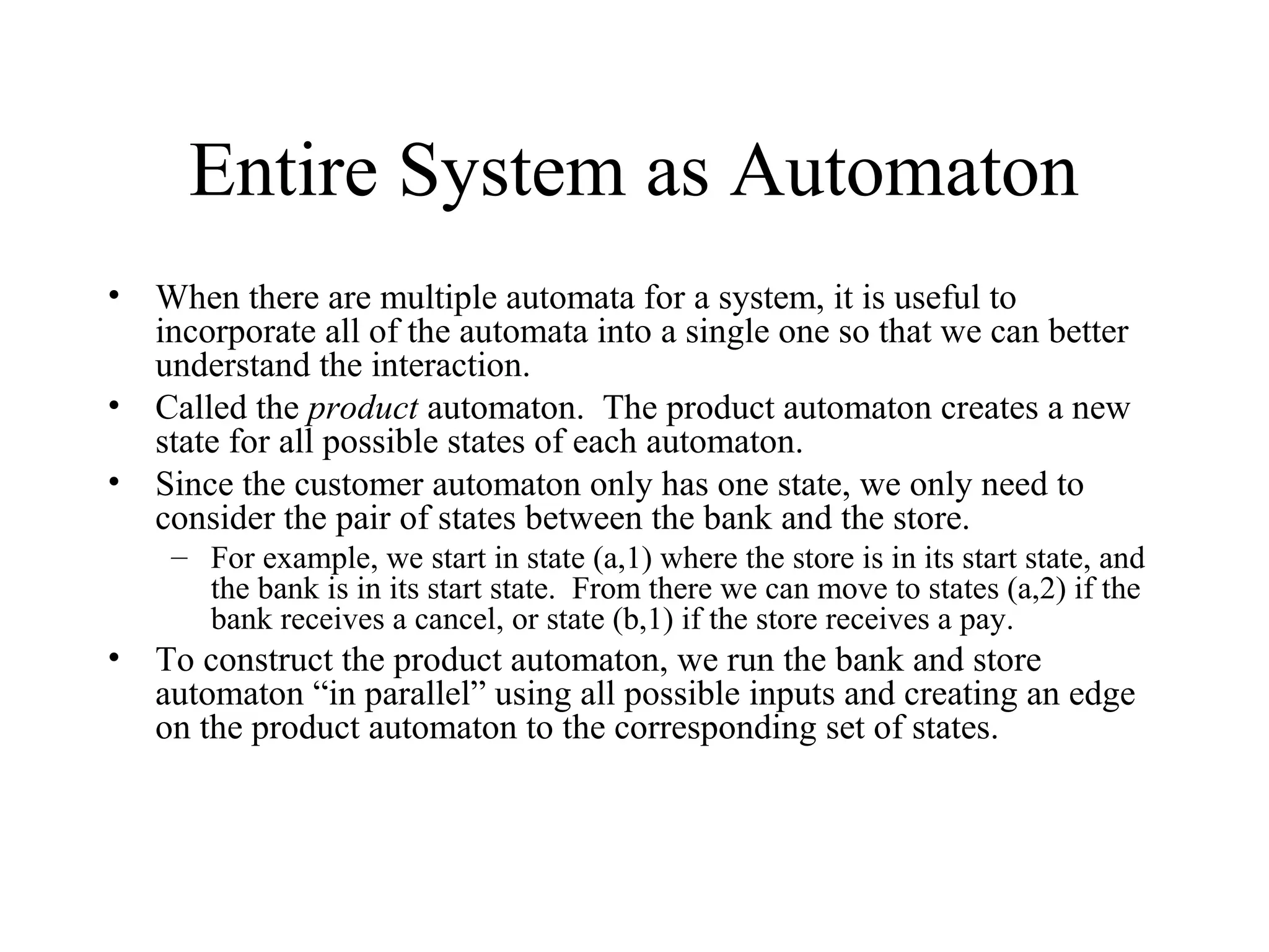 Entire System as Automaton
• When there are multiple automata for a system, it is useful to
incorporate all of the automata into a single one so that we can better
understand the interaction.
• Called the product automaton. The product automaton creates a new
state for all possible states of each automaton.
• Since the customer automaton only has one state, we only need to
consider the pair of states between the bank and the store.
– For example, we start in state (a,1) where the store is in its start state, and
the bank is in its start state. From there we can move to states (a,2) if the
bank receives a cancel, or state (b,1) if the store receives a pay.

• To construct the product automaton, we run the bank and store
automaton “in parallel” using all possible inputs and creating an edge
on the product automaton to the corresponding set of states.

 