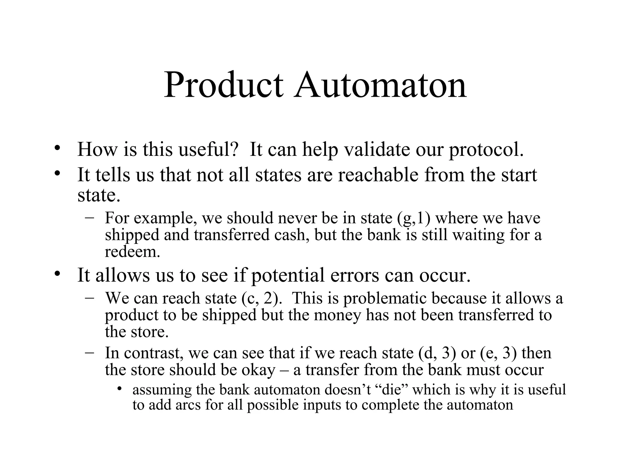 Product Automaton
• How is this useful? It can help validate our protocol.
• It tells us that not all states are reachable from the start
state.
– For example, we should never be in state (g,1) where we have
shipped and transferred cash, but the bank is still waiting for a
redeem.

• It allows us to see if potential errors can occur.
– We can reach state (c, 2). This is problematic because it allows a
product to be shipped but the money has not been transferred to
the store.
– In contrast, we can see that if we reach state (d, 3) or (e, 3) then
the store should be okay – a transfer from the bank must occur
• assuming the bank automaton doesn’t “die” which is why it is useful
to add arcs for all possible inputs to complete the automaton

 