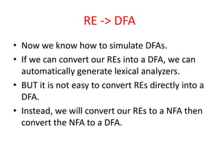 RE -> DFA
• Now we know how to simulate DFAs.
• If we can convert our REs into a DFA, we can
automatically generate lexical analyzers.
• BUT it is not easy to convert REs directly into a
DFA.
• Instead, we will convert our REs to a NFA then
convert the NFA to a DFA.
 