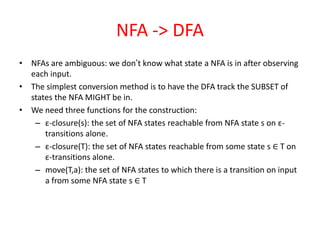 NFA -> DFA
• NFAs are ambiguous: we don’t know what state a NFA is in after observing
each input.
• The simplest conversion method is to have the DFA track the SUBSET of
states the NFA MIGHT be in.
• We need three functions for the construction:
– ε-closure(s): the set of NFA states reachable from NFA state s on ε-
transitions alone.
– ε-closure(T): the set of NFA states reachable from some state s ∈ T on
ε-transitions alone.
– move(T,a): the set of NFA states to which there is a transition on input
a from some NFA state s ∈ T
 