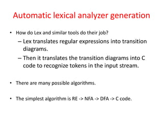 Automatic lexical analyzer generation
• How do Lex and similar tools do their job?
– Lex translates regular expressions into transition
diagrams.
– Then it translates the transition diagrams into C
code to recognize tokens in the input stream.
• There are many possible algorithms.
• The simplest algorithm is RE -> NFA -> DFA -> C code.
 