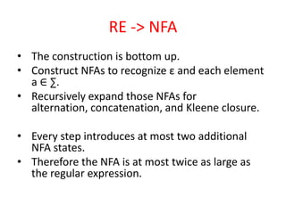 RE -> NFA
• The construction is bottom up.
• Construct NFAs to recognize ε and each element
a ∈ ∑.
• Recursively expand those NFAs for
alternation, concatenation, and Kleene closure.
• Every step introduces at most two additional
NFA states.
• Therefore the NFA is at most twice as large as
the regular expression.
 
