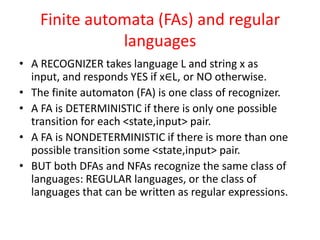 Finite automata (FAs) and regular
languages
• A RECOGNIZER takes language L and string x as
input, and responds YES if x∈L, or NO otherwise.
• The finite automaton (FA) is one class of recognizer.
• A FA is DETERMINISTIC if there is only one possible
transition for each <state,input> pair.
• A FA is NONDETERMINISTIC if there is more than one
possible transition some <state,input> pair.
• BUT both DFAs and NFAs recognize the same class of
languages: REGULAR languages, or the class of
languages that can be written as regular expressions.
 