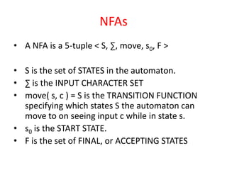 NFAs
• A NFA is a 5-tuple < S, ∑, move, s0, F >
• S is the set of STATES in the automaton.
• ∑ is the INPUT CHARACTER SET
• move( s, c ) = S is the TRANSITION FUNCTION
specifying which states S the automaton can
move to on seeing input c while in state s.
• s0 is the START STATE.
• F is the set of FINAL, or ACCEPTING STATES
 