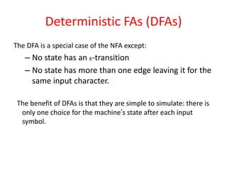 Deterministic FAs (DFAs)
The DFA is a special case of the NFA except:
– No state has an ε-transition
– No state has more than one edge leaving it for the
same input character.
The benefit of DFAs is that they are simple to simulate: there is
only one choice for the machine’s state after each input
symbol.
 