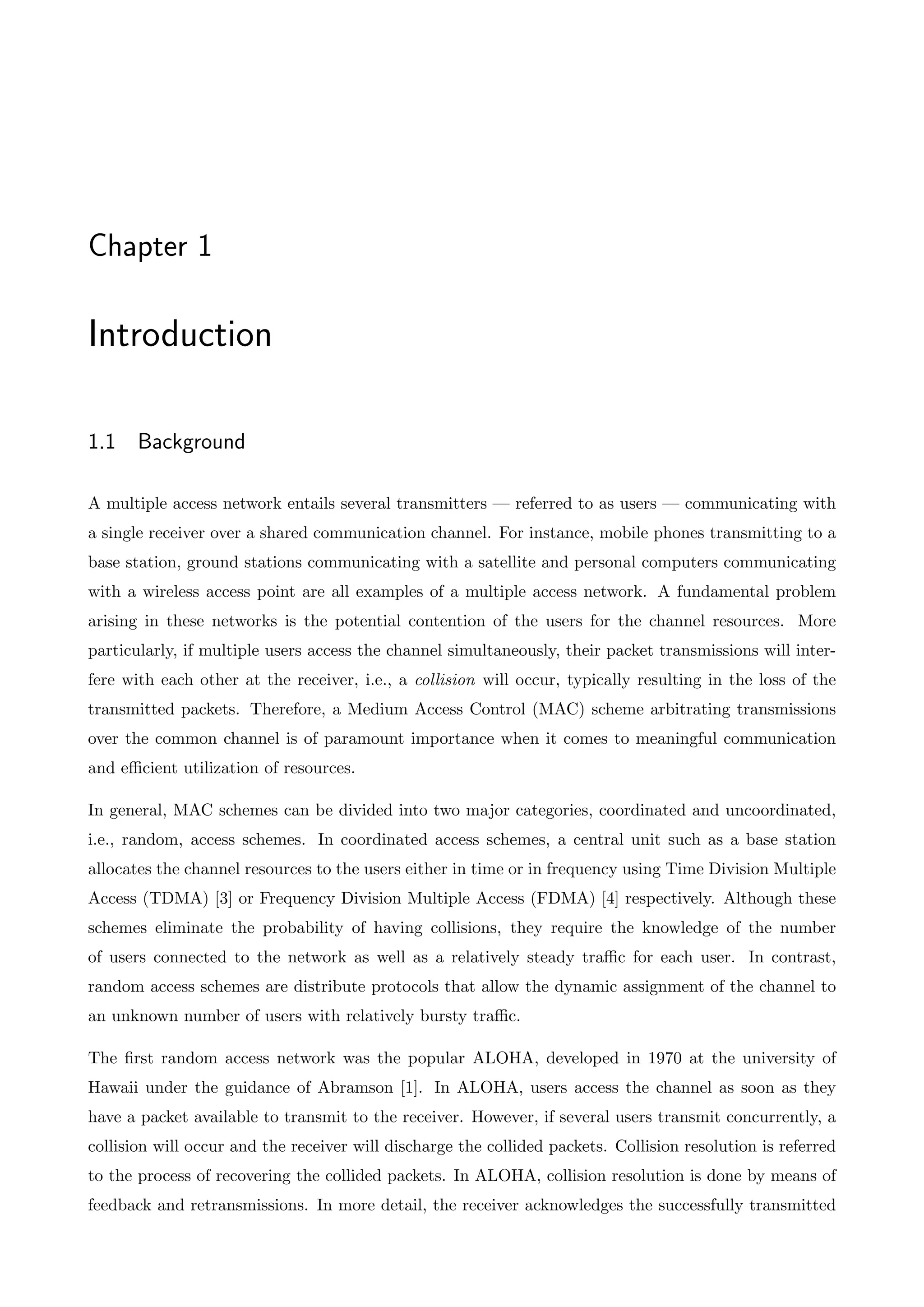 Chapter 1
Introduction
1.1 Background
A multiple access network entails several transmitters — referred to as users — communicating with
a single receiver over a shared communication channel. For instance, mobile phones transmitting to a
base station, ground stations communicating with a satellite and personal computers communicating
with a wireless access point are all examples of a multiple access network. A fundamental problem
arising in these networks is the potential contention of the users for the channel resources. More
particularly, if multiple users access the channel simultaneously, their packet transmissions will inter-
fere with each other at the receiver, i.e., a collision will occur, typically resulting in the loss of the
transmitted packets. Therefore, a Medium Access Control (MAC) scheme arbitrating transmissions
over the common channel is of paramount importance when it comes to meaningful communication
and efficient utilization of resources.
In general, MAC schemes can be divided into two major categories, coordinated and uncoordinated,
i.e., random, access schemes. In coordinated access schemes, a central unit such as a base station
allocates the channel resources to the users either in time or in frequency using Time Division Multiple
Access (TDMA) [3] or Frequency Division Multiple Access (FDMA) [4] respectively. Although these
schemes eliminate the probability of having collisions, they require the knowledge of the number
of users connected to the network as well as a relatively steady traffic for each user. In contrast,
random access schemes are distribute protocols that allow the dynamic assignment of the channel to
an unknown number of users with relatively bursty traffic.
The first random access network was the popular ALOHA, developed in 1970 at the university of
Hawaii under the guidance of Abramson [1]. In ALOHA, users access the channel as soon as they
have a packet available to transmit to the receiver. However, if several users transmit concurrently, a
collision will occur and the receiver will discharge the collided packets. Collision resolution is referred
to the process of recovering the collided packets. In ALOHA, collision resolution is done by means of
feedback and retransmissions. In more detail, the receiver acknowledges the successfully transmitted
 