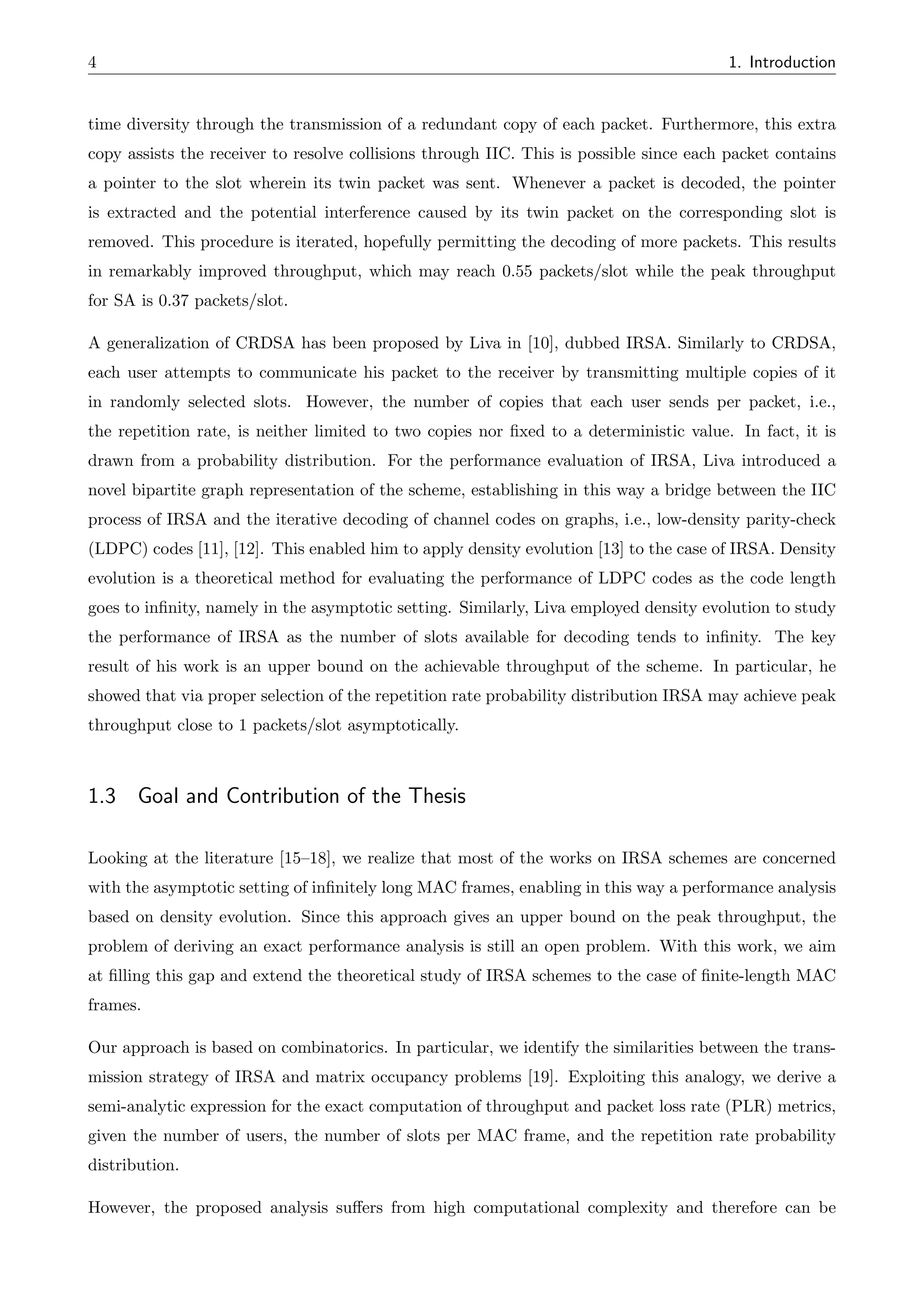 4 1. Introduction
time diversity through the transmission of a redundant copy of each packet. Furthermore, this extra
copy assists the receiver to resolve collisions through IIC. This is possible since each packet contains
a pointer to the slot wherein its twin packet was sent. Whenever a packet is decoded, the pointer
is extracted and the potential interference caused by its twin packet on the corresponding slot is
removed. This procedure is iterated, hopefully permitting the decoding of more packets. This results
in remarkably improved throughput, which may reach 0.55 packets/slot while the peak throughput
for SA is 0.37 packets/slot.
A generalization of CRDSA has been proposed by Liva in [10], dubbed IRSA. Similarly to CRDSA,
each user attempts to communicate his packet to the receiver by transmitting multiple copies of it
in randomly selected slots. However, the number of copies that each user sends per packet, i.e.,
the repetition rate, is neither limited to two copies nor fixed to a deterministic value. In fact, it is
drawn from a probability distribution. For the performance evaluation of IRSA, Liva introduced a
novel bipartite graph representation of the scheme, establishing in this way a bridge between the IIC
process of IRSA and the iterative decoding of channel codes on graphs, i.e., low-density parity-check
(LDPC) codes [11], [12]. This enabled him to apply density evolution [13] to the case of IRSA. Density
evolution is a theoretical method for evaluating the performance of LDPC codes as the code length
goes to infinity, namely in the asymptotic setting. Similarly, Liva employed density evolution to study
the performance of IRSA as the number of slots available for decoding tends to infinity. The key
result of his work is an upper bound on the achievable throughput of the scheme. In particular, he
showed that via proper selection of the repetition rate probability distribution IRSA may achieve peak
throughput close to 1 packets/slot asymptotically.
1.3 Goal and Contribution of the Thesis
Looking at the literature [15–18], we realize that most of the works on IRSA schemes are concerned
with the asymptotic setting of infinitely long MAC frames, enabling in this way a performance analysis
based on density evolution. Since this approach gives an upper bound on the peak throughput, the
problem of deriving an exact performance analysis is still an open problem. With this work, we aim
at filling this gap and extend the theoretical study of IRSA schemes to the case of finite-length MAC
frames.
Our approach is based on combinatorics. In particular, we identify the similarities between the trans-
mission strategy of IRSA and matrix occupancy problems [19]. Exploiting this analogy, we derive a
semi-analytic expression for the exact computation of throughput and packet loss rate (PLR) metrics,
given the number of users, the number of slots per MAC frame, and the repetition rate probability
distribution.
However, the proposed analysis su↵ers from high computational complexity and therefore can be
 