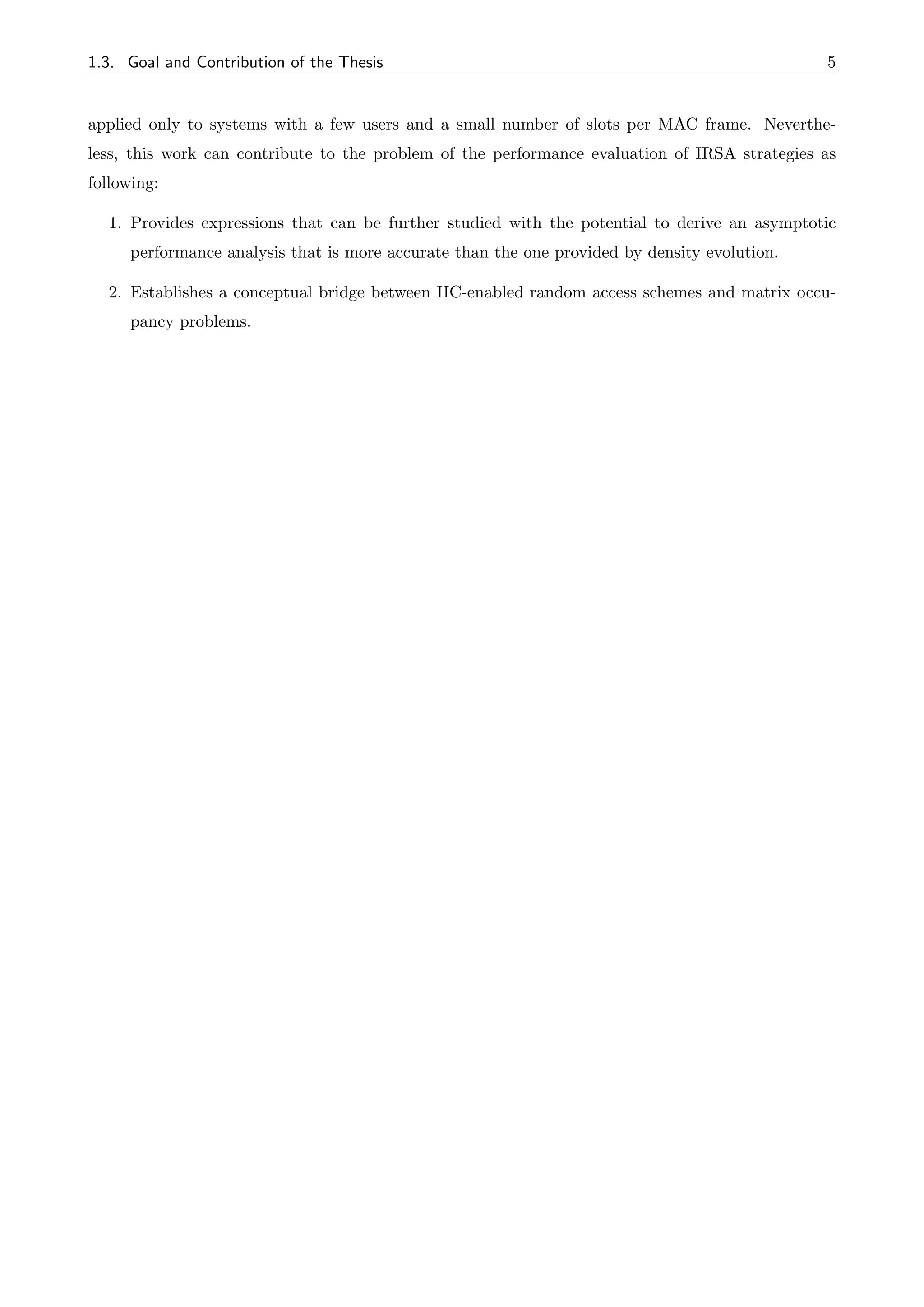 1.3. Goal and Contribution of the Thesis 5
applied only to systems with a few users and a small number of slots per MAC frame. Neverthe-
less, this work can contribute to the problem of the performance evaluation of IRSA strategies as
following:
1. Provides expressions that can be further studied with the potential to derive an asymptotic
performance analysis that is more accurate than the one provided by density evolution.
2. Establishes a conceptual bridge between IIC-enabled random access schemes and matrix occu-
pancy problems.
 