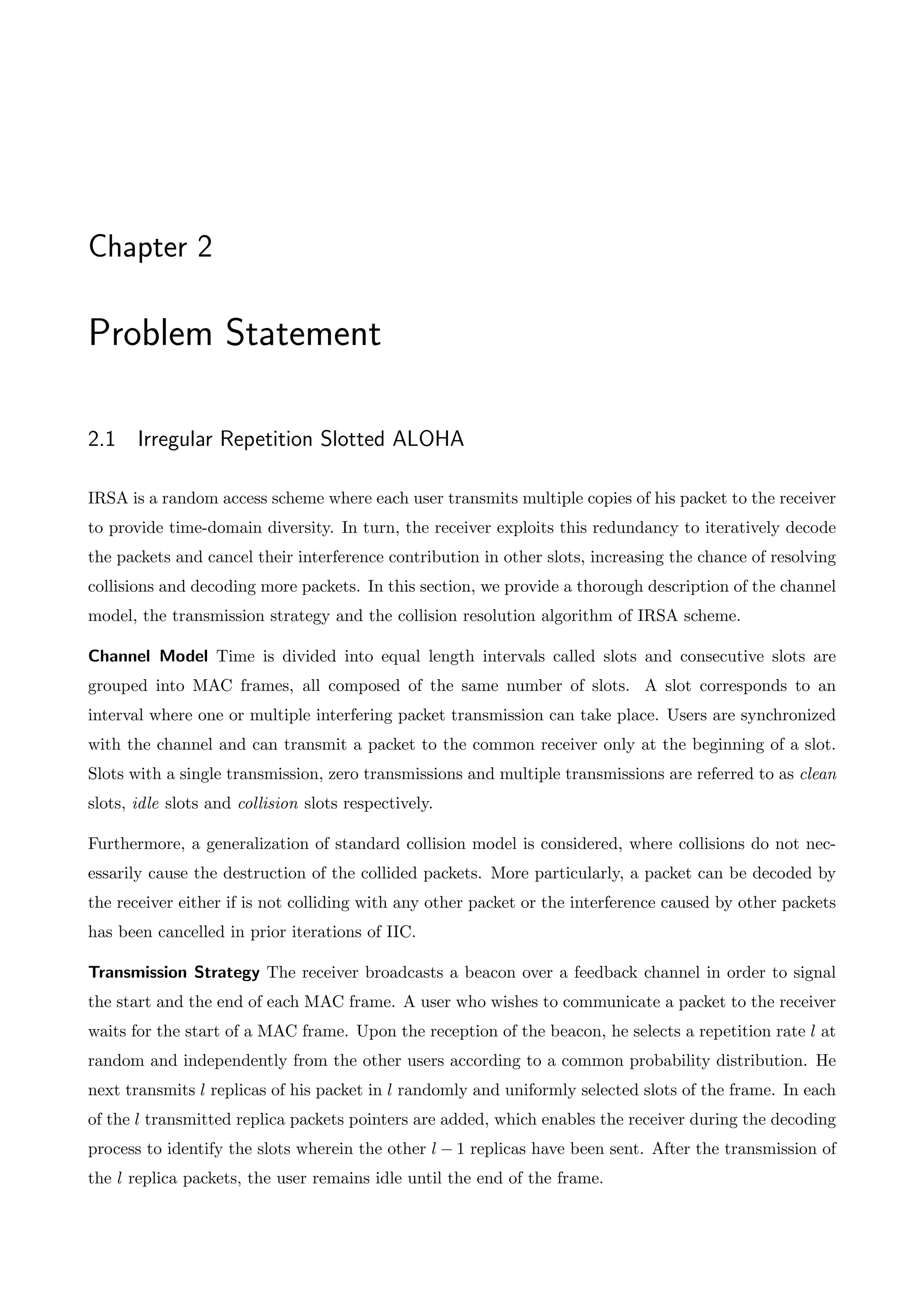 Chapter 2
Problem Statement
2.1 Irregular Repetition Slotted ALOHA
IRSA is a random access scheme where each user transmits multiple copies of his packet to the receiver
to provide time-domain diversity. In turn, the receiver exploits this redundancy to iteratively decode
the packets and cancel their interference contribution in other slots, increasing the chance of resolving
collisions and decoding more packets. In this section, we provide a thorough description of the channel
model, the transmission strategy and the collision resolution algorithm of IRSA scheme.
Channel Model Time is divided into equal length intervals called slots and consecutive slots are
grouped into MAC frames, all composed of the same number of slots. A slot corresponds to an
interval where one or multiple interfering packet transmission can take place. Users are synchronized
with the channel and can transmit a packet to the common receiver only at the beginning of a slot.
Slots with a single transmission, zero transmissions and multiple transmissions are referred to as clean
slots, idle slots and collision slots respectively.
Furthermore, a generalization of standard collision model is considered, where collisions do not nec-
essarily cause the destruction of the collided packets. More particularly, a packet can be decoded by
the receiver either if is not colliding with any other packet or the interference caused by other packets
has been cancelled in prior iterations of IIC.
Transmission Strategy The receiver broadcasts a beacon over a feedback channel in order to signal
the start and the end of each MAC frame. A user who wishes to communicate a packet to the receiver
waits for the start of a MAC frame. Upon the reception of the beacon, he selects a repetition rate l at
random and independently from the other users according to a common probability distribution. He
next transmits l replicas of his packet in l randomly and uniformly selected slots of the frame. In each
of the l transmitted replica packets pointers are added, which enables the receiver during the decoding
process to identify the slots wherein the other l 1 replicas have been sent. After the transmission of
the l replica packets, the user remains idle until the end of the frame.
 