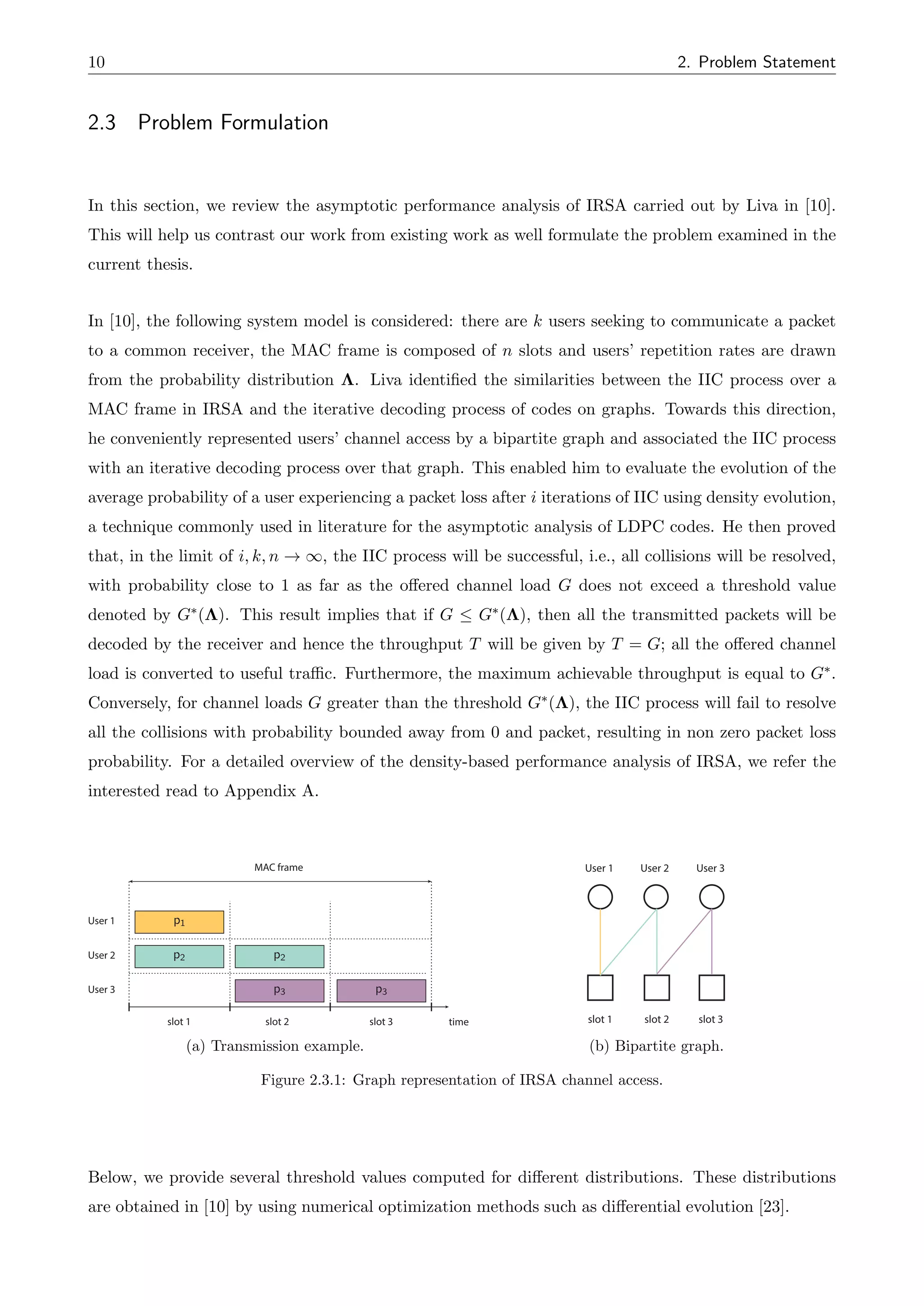 10 2. Problem Statement
2.3 Problem Formulation
In this section, we review the asymptotic performance analysis of IRSA carried out by Liva in [10].
This will help us contrast our work from existing work as well formulate the problem examined in the
current thesis.
In [10], the following system model is considered: there are k users seeking to communicate a packet
to a common receiver, the MAC frame is composed of n slots and users’ repetition rates are drawn
from the probability distribution ⇤. Liva identified the similarities between the IIC process over a
MAC frame in IRSA and the iterative decoding process of codes on graphs. Towards this direction,
he conveniently represented users’ channel access by a bipartite graph and associated the IIC process
with an iterative decoding process over that graph. This enabled him to evaluate the evolution of the
average probability of a user experiencing a packet loss after i iterations of IIC using density evolution,
a technique commonly used in literature for the asymptotic analysis of LDPC codes. He then proved
that, in the limit of i, k, n ! 1, the IIC process will be successful, i.e., all collisions will be resolved,
with probability close to 1 as far as the o↵ered channel load G does not exceed a threshold value
denoted by G⇤(⇤). This result implies that if G  G⇤(⇤), then all the transmitted packets will be
decoded by the receiver and hence the throughput T will be given by T = G; all the o↵ered channel
load is converted to useful traffic. Furthermore, the maximum achievable throughput is equal to G⇤.
Conversely, for channel loads G greater than the threshold G⇤(⇤), the IIC process will fail to resolve
all the collisions with probability bounded away from 0 and packet, resulting in non zero packet loss
probability. For a detailed overview of the density-based performance analysis of IRSA, we refer the
interested read to Appendix A.
time
User 1
User 2
User 3
p2
p2
p3 p3
slot 1 slot 2 slot 3
MAC frame
p1
(a) Transmission example.
User 1 User 2 User 3
slot 1 slot 2 slot 3
(b) Bipartite graph.
Figure 2.3.1: Graph representation of IRSA channel access.
Below, we provide several threshold values computed for di↵erent distributions. These distributions
are obtained in [10] by using numerical optimization methods such as di↵erential evolution [23].
 
