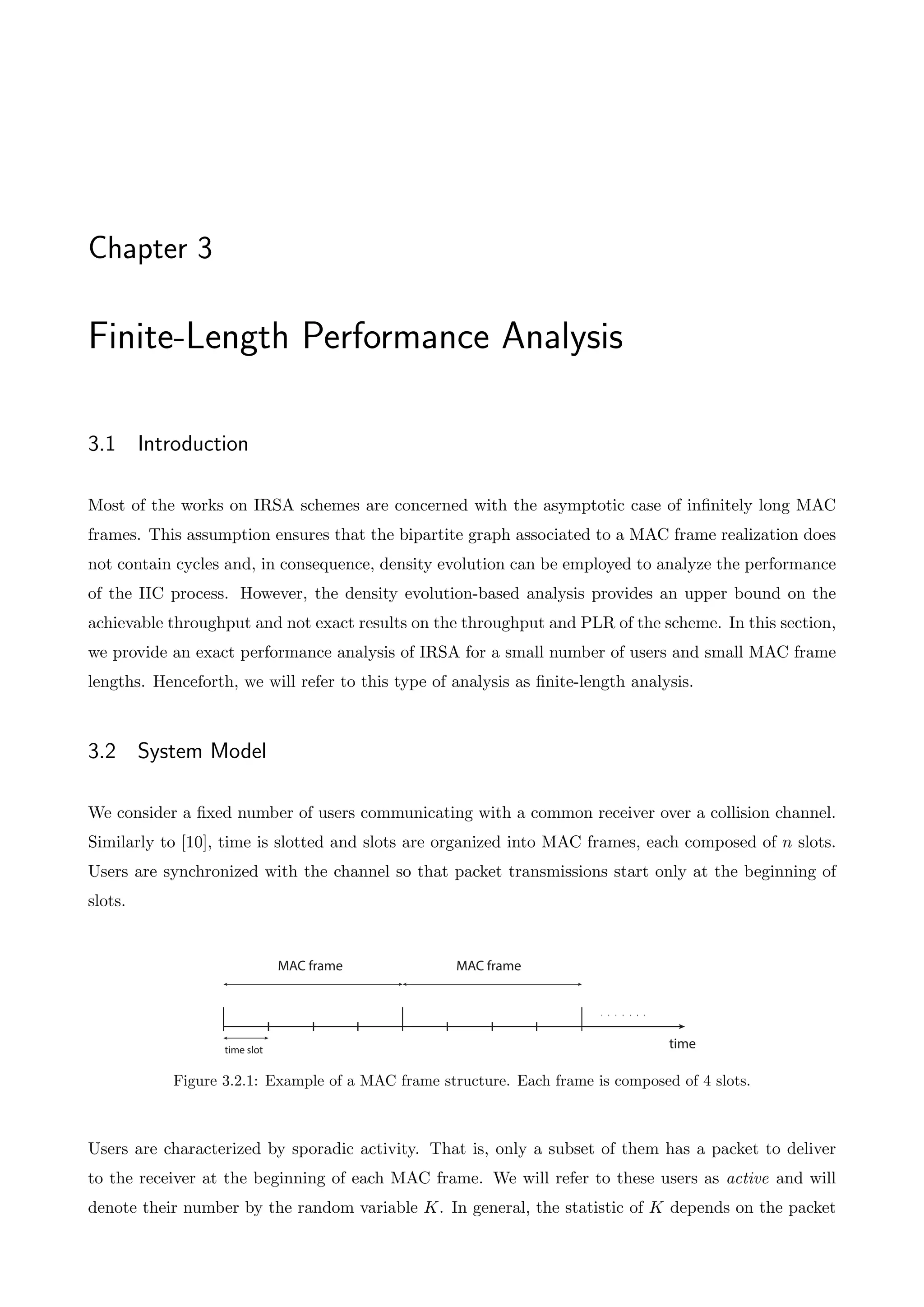 Chapter 3
Finite-Length Performance Analysis
3.1 Introduction
Most of the works on IRSA schemes are concerned with the asymptotic case of infinitely long MAC
frames. This assumption ensures that the bipartite graph associated to a MAC frame realization does
not contain cycles and, in consequence, density evolution can be employed to analyze the performance
of the IIC process. However, the density evolution-based analysis provides an upper bound on the
achievable throughput and not exact results on the throughput and PLR of the scheme. In this section,
we provide an exact performance analysis of IRSA for a small number of users and small MAC frame
lengths. Henceforth, we will refer to this type of analysis as finite-length analysis.
3.2 System Model
We consider a fixed number of users communicating with a common receiver over a collision channel.
Similarly to [10], time is slotted and slots are organized into MAC frames, each composed of n slots.
Users are synchronized with the channel so that packet transmissions start only at the beginning of
slots.
time
MAC frame
time slot
MAC frame
Figure 3.2.1: Example of a MAC frame structure. Each frame is composed of 4 slots.
Users are characterized by sporadic activity. That is, only a subset of them has a packet to deliver
to the receiver at the beginning of each MAC frame. We will refer to these users as active and will
denote their number by the random variable K. In general, the statistic of K depends on the packet
 