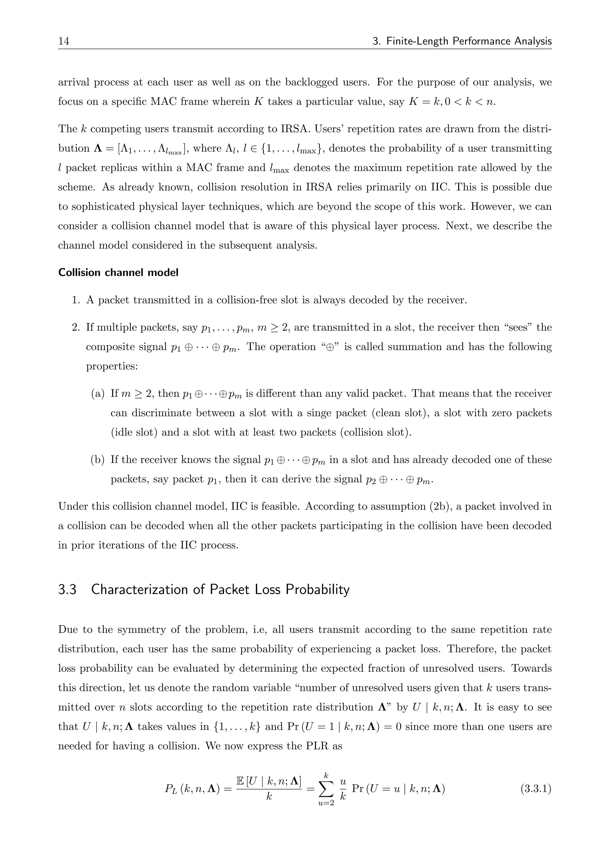14 3. Finite-Length Performance Analysis
arrival process at each user as well as on the backlogged users. For the purpose of our analysis, we
focus on a specific MAC frame wherein K takes a particular value, say K = k, 0 < k < n.
The k competing users transmit according to IRSA. Users’ repetition rates are drawn from the distri-
bution ⇤ = [⇤1, . . . , ⇤lmax ], where ⇤l, l 2 {1, . . . , lmax}, denotes the probability of a user transmitting
l packet replicas within a MAC frame and lmax denotes the maximum repetition rate allowed by the
scheme. As already known, collision resolution in IRSA relies primarily on IIC. This is possible due
to sophisticated physical layer techniques, which are beyond the scope of this work. However, we can
consider a collision channel model that is aware of this physical layer process. Next, we describe the
channel model considered in the subsequent analysis.
Collision channel model
1. A packet transmitted in a collision-free slot is always decoded by the receiver.
2. If multiple packets, say p1, . . . , pm, m 2, are transmitted in a slot, the receiver then “sees” the
composite signal p1 · · · pm. The operation “ ” is called summation and has the following
properties:
(a) If m 2, then p1 · · · pm is di↵erent than any valid packet. That means that the receiver
can discriminate between a slot with a singe packet (clean slot), a slot with zero packets
(idle slot) and a slot with at least two packets (collision slot).
(b) If the receiver knows the signal p1 · · · pm in a slot and has already decoded one of these
packets, say packet p1, then it can derive the signal p2 · · · pm.
Under this collision channel model, IIC is feasible. According to assumption (2b), a packet involved in
a collision can be decoded when all the other packets participating in the collision have been decoded
in prior iterations of the IIC process.
3.3 Characterization of Packet Loss Probability
Due to the symmetry of the problem, i.e, all users transmit according to the same repetition rate
distribution, each user has the same probability of experiencing a packet loss. Therefore, the packet
loss probability can be evaluated by determining the expected fraction of unresolved users. Towards
this direction, let us denote the random variable “number of unresolved users given that k users trans-
mitted over n slots according to the repetition rate distribution ⇤” by U | k, n; ⇤. It is easy to see
that U | k, n; ⇤ takes values in {1, . . . , k} and Pr (U = 1 | k, n; ⇤) = 0 since more than one users are
needed for having a collision. We now express the PLR as
PL (k, n, ⇤) =
E [U | k, n; ⇤]
k
=
k
X
u=2
u
k
Pr (U = u | k, n; ⇤) (3.3.1)
 