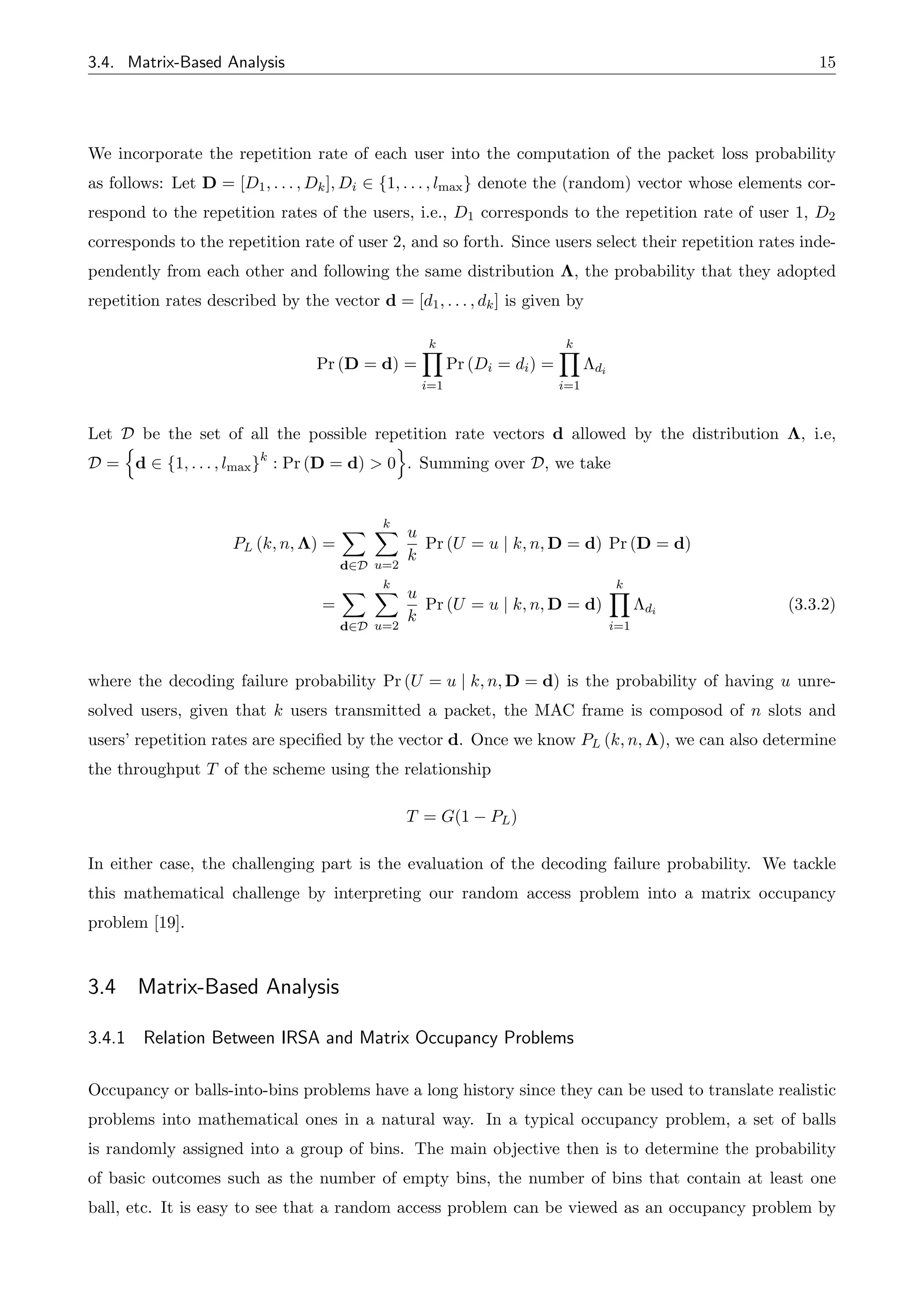3.4. Matrix-Based Analysis 15
We incorporate the repetition rate of each user into the computation of the packet loss probability
as follows: Let D = [D1, . . . , Dk], Di 2 {1, . . . , lmax} denote the (random) vector whose elements cor-
respond to the repetition rates of the users, i.e., D1 corresponds to the repetition rate of user 1, D2
corresponds to the repetition rate of user 2, and so forth. Since users select their repetition rates inde-
pendently from each other and following the same distribution ⇤, the probability that they adopted
repetition rates described by the vector d = [d1, . . . , dk] is given by
Pr (D = d) =
k
Y
i=1
Pr (Di = di) =
k
Y
i=1
⇤di
Let D be the set of all the possible repetition rate vectors d allowed by the distribution ⇤, i.e,
D =
n
d 2 {1, . . . , lmax}k
: Pr (D = d) > 0
o
. Summing over D, we take
PL (k, n, ⇤) =
X
d2D
k
X
u=2
u
k
Pr (U = u | k, n, D = d) Pr (D = d)
=
X
d2D
k
X
u=2
u
k
Pr (U = u | k, n, D = d)
k
Y
i=1
⇤di
(3.3.2)
where the decoding failure probability Pr (U = u | k, n, D = d) is the probability of having u unre-
solved users, given that k users transmitted a packet, the MAC frame is composod of n slots and
users’ repetition rates are specified by the vector d. Once we know PL (k, n, ⇤), we can also determine
the throughput T of the scheme using the relationship
T = G(1 PL)
In either case, the challenging part is the evaluation of the decoding failure probability. We tackle
this mathematical challenge by interpreting our random access problem into a matrix occupancy
problem [19].
3.4 Matrix-Based Analysis
3.4.1 Relation Between IRSA and Matrix Occupancy Problems
Occupancy or balls-into-bins problems have a long history since they can be used to translate realistic
problems into mathematical ones in a natural way. In a typical occupancy problem, a set of balls
is randomly assigned into a group of bins. The main objective then is to determine the probability
of basic outcomes such as the number of empty bins, the number of bins that contain at least one
ball, etc. It is easy to see that a random access problem can be viewed as an occupancy problem by
 