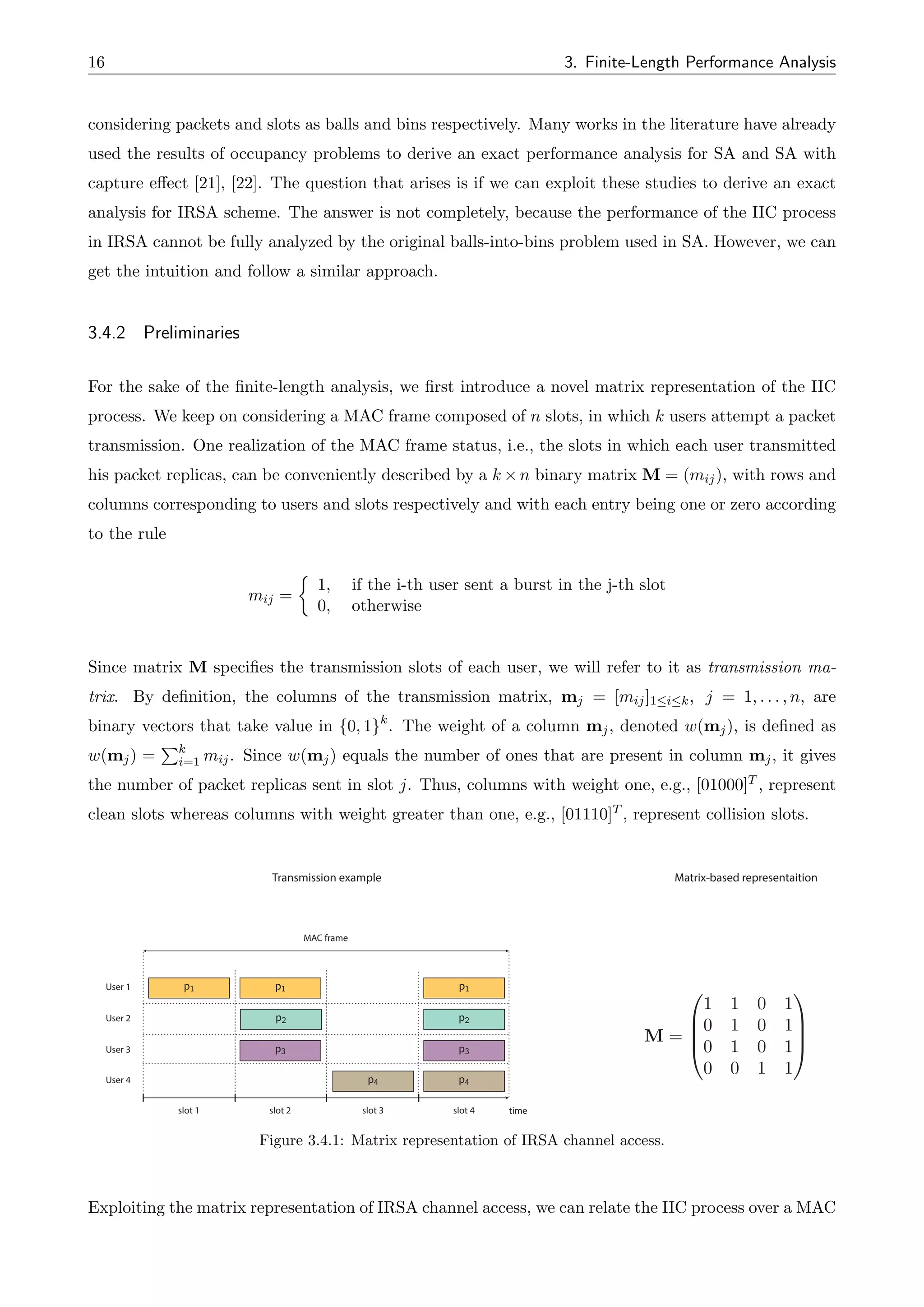 16 3. Finite-Length Performance Analysis
considering packets and slots as balls and bins respectively. Many works in the literature have already
used the results of occupancy problems to derive an exact performance analysis for SA and SA with
capture e↵ect [21], [22]. The question that arises is if we can exploit these studies to derive an exact
analysis for IRSA scheme. The answer is not completely, because the performance of the IIC process
in IRSA cannot be fully analyzed by the original balls-into-bins problem used in SA. However, we can
get the intuition and follow a similar approach.
3.4.2 Preliminaries
For the sake of the finite-length analysis, we first introduce a novel matrix representation of the IIC
process. We keep on considering a MAC frame composed of n slots, in which k users attempt a packet
transmission. One realization of the MAC frame status, i.e., the slots in which each user transmitted
his packet replicas, can be conveniently described by a k ⇥ n binary matrix M = (mij), with rows and
columns corresponding to users and slots respectively and with each entry being one or zero according
to the rule
mij =
⇢
1, if the i-th user sent a burst in the j-th slot
0, otherwise
Since matrix M specifies the transmission slots of each user, we will refer to it as transmission ma-
trix. By definition, the columns of the transmission matrix, mj = [mij]1ik, j = 1, . . . , n, are
binary vectors that take value in {0, 1}k
. The weight of a column mj, denoted w(mj), is defined as
w(mj) =
Pk
i=1 mij. Since w(mj) equals the number of ones that are present in column mj, it gives
the number of packet replicas sent in slot j. Thus, columns with weight one, e.g., [01000]T , represent
clean slots whereas columns with weight greater than one, e.g., [01110]T , represent collision slots.
M =
0
B
B
@
1 1 0 1
0 1 0 1
0 1 0 1
0 0 1 1
1
C
C
A
Transmission example Matrix-based representaition
time
User 1
User 2
User 3 p3
slot 1 slot 2 slot 3
MAC frame
p1 p1 p1
p2
p2
p3
p4 p4
User 4
slot 4
Figure 3.4.1: Matrix representation of IRSA channel access.
Exploiting the matrix representation of IRSA channel access, we can relate the IIC process over a MAC
 