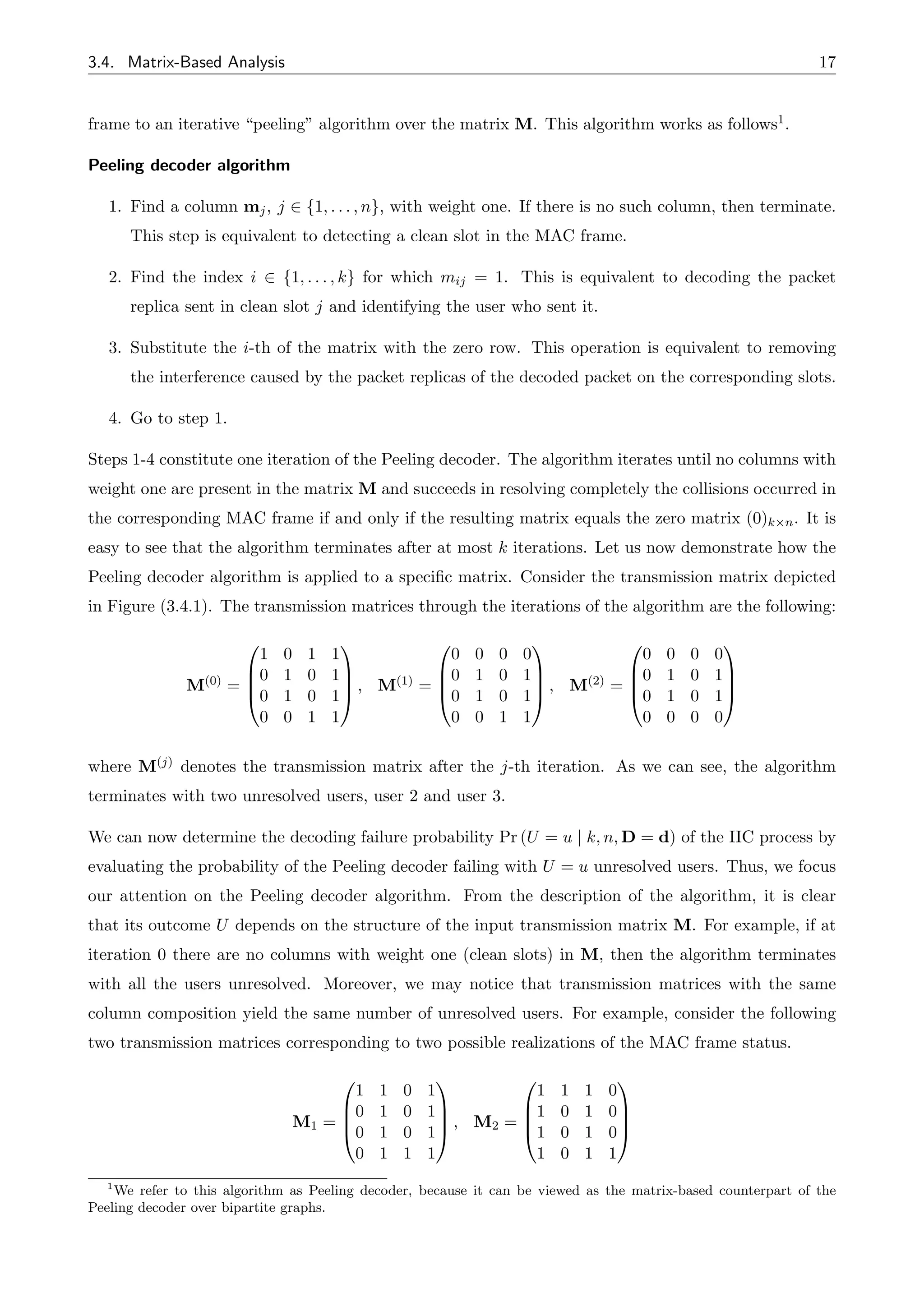 3.4. Matrix-Based Analysis 17
frame to an iterative “peeling” algorithm over the matrix M. This algorithm works as follows1.
Peeling decoder algorithm
1. Find a column mj, j 2 {1, . . . , n}, with weight one. If there is no such column, then terminate.
This step is equivalent to detecting a clean slot in the MAC frame.
2. Find the index i 2 {1, . . . , k} for which mij = 1. This is equivalent to decoding the packet
replica sent in clean slot j and identifying the user who sent it.
3. Substitute the i-th of the matrix with the zero row. This operation is equivalent to removing
the interference caused by the packet replicas of the decoded packet on the corresponding slots.
4. Go to step 1.
Steps 1-4 constitute one iteration of the Peeling decoder. The algorithm iterates until no columns with
weight one are present in the matrix M and succeeds in resolving completely the collisions occurred in
the corresponding MAC frame if and only if the resulting matrix equals the zero matrix (0)k⇥n. It is
easy to see that the algorithm terminates after at most k iterations. Let us now demonstrate how the
Peeling decoder algorithm is applied to a specific matrix. Consider the transmission matrix depicted
in Figure (3.4.1). The transmission matrices through the iterations of the algorithm are the following:
M(0) =
0
B
B
@
1 0 1 1
0 1 0 1
0 1 0 1
0 0 1 1
1
C
C
A , M(1) =
0
B
B
@
0 0 0 0
0 1 0 1
0 1 0 1
0 0 1 1
1
C
C
A , M(2) =
0
B
B
@
0 0 0 0
0 1 0 1
0 1 0 1
0 0 0 0
1
C
C
A
where M(j) denotes the transmission matrix after the j-th iteration. As we can see, the algorithm
terminates with two unresolved users, user 2 and user 3.
We can now determine the decoding failure probability Pr (U = u | k, n, D = d) of the IIC process by
evaluating the probability of the Peeling decoder failing with U = u unresolved users. Thus, we focus
our attention on the Peeling decoder algorithm. From the description of the algorithm, it is clear
that its outcome U depends on the structure of the input transmission matrix M. For example, if at
iteration 0 there are no columns with weight one (clean slots) in M, then the algorithm terminates
with all the users unresolved. Moreover, we may notice that transmission matrices with the same
column composition yield the same number of unresolved users. For example, consider the following
two transmission matrices corresponding to two possible realizations of the MAC frame status.
M1 =
0
B
B
@
1 1 0 1
0 1 0 1
0 1 0 1
0 1 1 1
1
C
C
A , M2 =
0
B
B
@
1 1 1 0
1 0 1 0
1 0 1 0
1 0 1 1
1
C
C
A
1
We refer to this algorithm as Peeling decoder, because it can be viewed as the matrix-based counterpart of the
Peeling decoder over bipartite graphs.
 