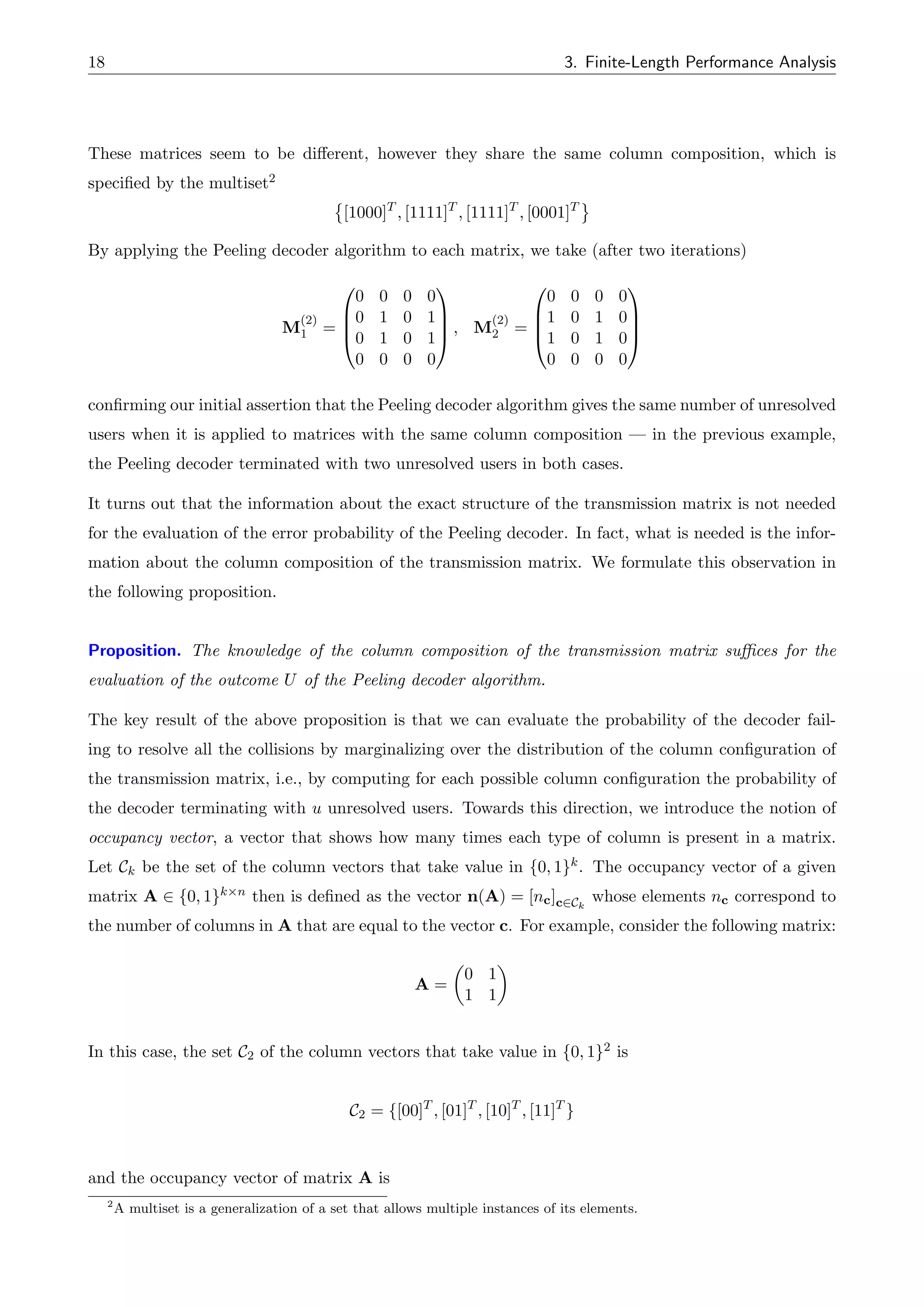 18 3. Finite-Length Performance Analysis
These matrices seem to be di↵erent, however they share the same column composition, which is
specified by the multiset2
[1000]T
, [1111]T
, [1111]T
, [0001]T
By applying the Peeling decoder algorithm to each matrix, we take (after two iterations)
M
(2)
1 =
0
B
B
@
0 0 0 0
0 1 0 1
0 1 0 1
0 0 0 0
1
C
C
A , M
(2)
2 =
0
B
B
@
0 0 0 0
1 0 1 0
1 0 1 0
0 0 0 0
1
C
C
A
confirming our initial assertion that the Peeling decoder algorithm gives the same number of unresolved
users when it is applied to matrices with the same column composition — in the previous example,
the Peeling decoder terminated with two unresolved users in both cases.
It turns out that the information about the exact structure of the transmission matrix is not needed
for the evaluation of the error probability of the Peeling decoder. In fact, what is needed is the infor-
mation about the column composition of the transmission matrix. We formulate this observation in
the following proposition.
Proposition. The knowledge of the column composition of the transmission matrix suffices for the
evaluation of the outcome U of the Peeling decoder algorithm.
The key result of the above proposition is that we can evaluate the probability of the decoder fail-
ing to resolve all the collisions by marginalizing over the distribution of the column configuration of
the transmission matrix, i.e., by computing for each possible column configuration the probability of
the decoder terminating with u unresolved users. Towards this direction, we introduce the notion of
occupancy vector, a vector that shows how many times each type of column is present in a matrix.
Let Ck be the set of the column vectors that take value in {0, 1}k. The occupancy vector of a given
matrix A 2 {0, 1}k⇥n then is defined as the vector n(A) = [nc]c2Ck
whose elements nc correspond to
the number of columns in A that are equal to the vector c. For example, consider the following matrix:
A =
✓
0 1
1 1
◆
In this case, the set C2 of the column vectors that take value in {0, 1}2 is
C2 = {[00]T
, [01]T
, [10]T
, [11]T
}
and the occupancy vector of matrix A is
2
A multiset is a generalization of a set that allows multiple instances of its elements.
 
