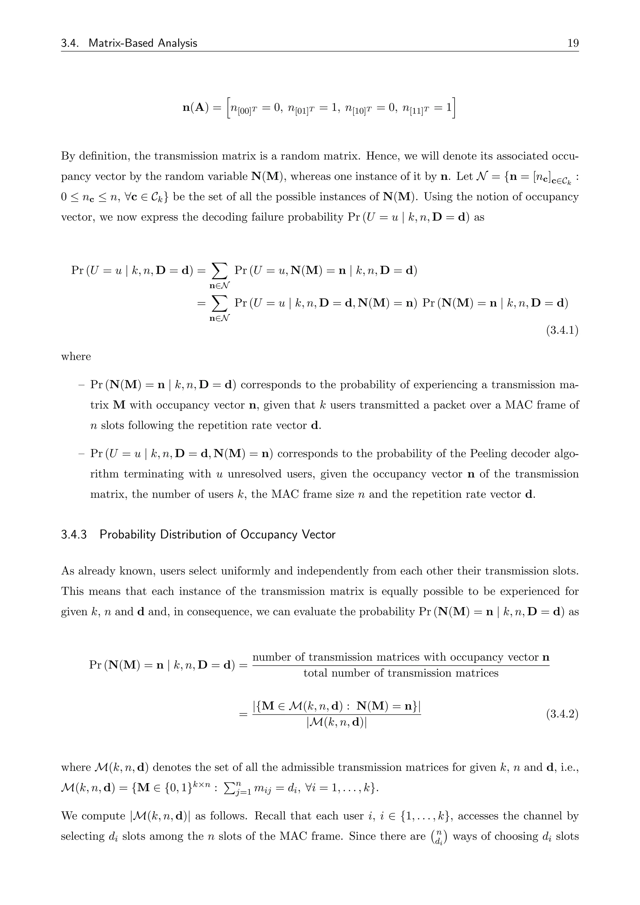 3.4. Matrix-Based Analysis 19
n(A) =
h
n[00]T = 0, n[01]T = 1, n[10]T = 0, n[11]T = 1
i
By definition, the transmission matrix is a random matrix. Hence, we will denote its associated occu-
pancy vector by the random variable N(M), whereas one instance of it by n. Let N = {n = [nc]c2Ck
:
0  nc  n, 8c 2 Ck} be the set of all the possible instances of N(M). Using the notion of occupancy
vector, we now express the decoding failure probability Pr (U = u | k, n, D = d) as
Pr (U = u | k, n, D = d) =
X
n2N
Pr (U = u, N(M) = n | k, n, D = d)
=
X
n2N
Pr (U = u | k, n, D = d, N(M) = n) Pr (N(M) = n | k, n, D = d)
(3.4.1)
where
– Pr (N(M) = n | k, n, D = d) corresponds to the probability of experiencing a transmission ma-
trix M with occupancy vector n, given that k users transmitted a packet over a MAC frame of
n slots following the repetition rate vector d.
– Pr (U = u | k, n, D = d, N(M) = n) corresponds to the probability of the Peeling decoder algo-
rithm terminating with u unresolved users, given the occupancy vector n of the transmission
matrix, the number of users k, the MAC frame size n and the repetition rate vector d.
3.4.3 Probability Distribution of Occupancy Vector
As already known, users select uniformly and independently from each other their transmission slots.
This means that each instance of the transmission matrix is equally possible to be experienced for
given k, n and d and, in consequence, we can evaluate the probability Pr (N(M) = n | k, n, D = d) as
Pr (N(M) = n | k, n, D = d) =
number of transmission matrices with occupancy vector n
total number of transmission matrices
=
|{M 2 M(k, n, d) : N(M) = n}|
|M(k, n, d)|
(3.4.2)
where M(k, n, d) denotes the set of all the admissible transmission matrices for given k, n and d, i.e.,
M(k, n, d) = {M 2 {0, 1}k⇥n :
Pn
j=1 mij = di, 8i = 1, . . . , k}.
We compute |M(k, n, d)| as follows. Recall that each user i, i 2 {1, . . . , k}, accesses the channel by
selecting di slots among the n slots of the MAC frame. Since there are n
di
ways of choosing di slots
 