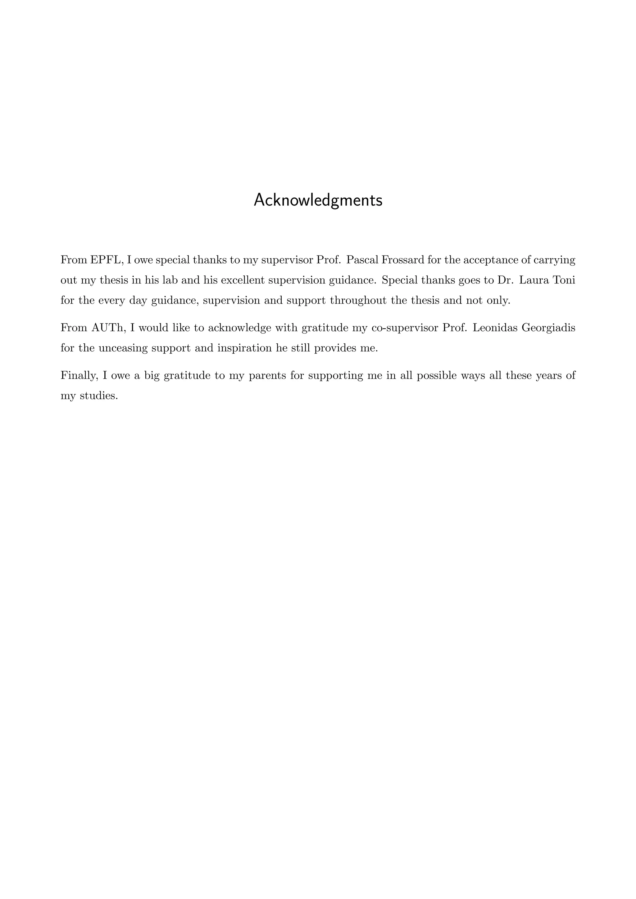 Acknowledgments
From EPFL, I owe special thanks to my supervisor Prof. Pascal Frossard for the acceptance of carrying
out my thesis in his lab and his excellent supervision guidance. Special thanks goes to Dr. Laura Toni
for the every day guidance, supervision and support throughout the thesis and not only.
From AUTh, I would like to acknowledge with gratitude my co-supervisor Prof. Leonidas Georgiadis
for the unceasing support and inspiration he still provides me.
Finally, I owe a big gratitude to my parents for supporting me in all possible ways all these years of
my studies.
 