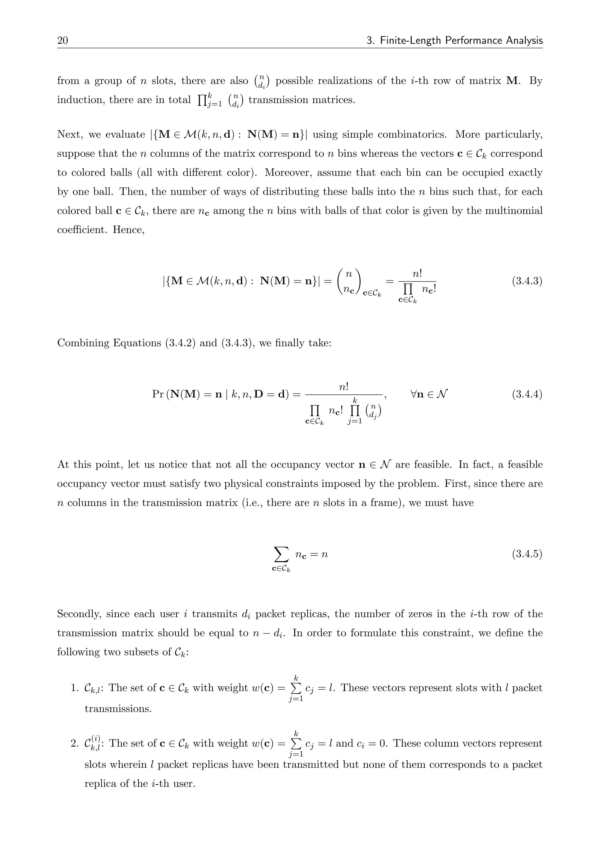 20 3. Finite-Length Performance Analysis
from a group of n slots, there are also n
di
possible realizations of the i-th row of matrix M. By
induction, there are in total
Qk
j=1
n
di
transmission matrices.
Next, we evaluate |{M 2 M(k, n, d) : N(M) = n}| using simple combinatorics. More particularly,
suppose that the n columns of the matrix correspond to n bins whereas the vectors c 2 Ck correspond
to colored balls (all with di↵erent color). Moreover, assume that each bin can be occupied exactly
by one ball. Then, the number of ways of distributing these balls into the n bins such that, for each
colored ball c 2 Ck, there are nc among the n bins with balls of that color is given by the multinomial
coefficient. Hence,
|{M 2 M(k, n, d) : N(M) = n}| =
✓
n
nc
◆
c2Ck
=
n!
Q
c2Ck
nc!
(3.4.3)
Combining Equations (3.4.2) and (3.4.3), we finally take:
Pr (N(M) = n | k, n, D = d) =
n!
Q
c2Ck
nc!
k
Q
j=1
n
dj
, 8n 2 N (3.4.4)
At this point, let us notice that not all the occupancy vector n 2 N are feasible. In fact, a feasible
occupancy vector must satisfy two physical constraints imposed by the problem. First, since there are
n columns in the transmission matrix (i.e., there are n slots in a frame), we must have
X
c2Ck
nc = n (3.4.5)
Secondly, since each user i transmits di packet replicas, the number of zeros in the i-th row of the
transmission matrix should be equal to n di. In order to formulate this constraint, we define the
following two subsets of Ck:
1. Ck,l: The set of c 2 Ck with weight w(c) =
k
P
j=1
cj = l. These vectors represent slots with l packet
transmissions.
2. C
(i)
k,l: The set of c 2 Ck with weight w(c) =
k
P
j=1
cj = l and ci = 0. These column vectors represent
slots wherein l packet replicas have been transmitted but none of them corresponds to a packet
replica of the i-th user.
 