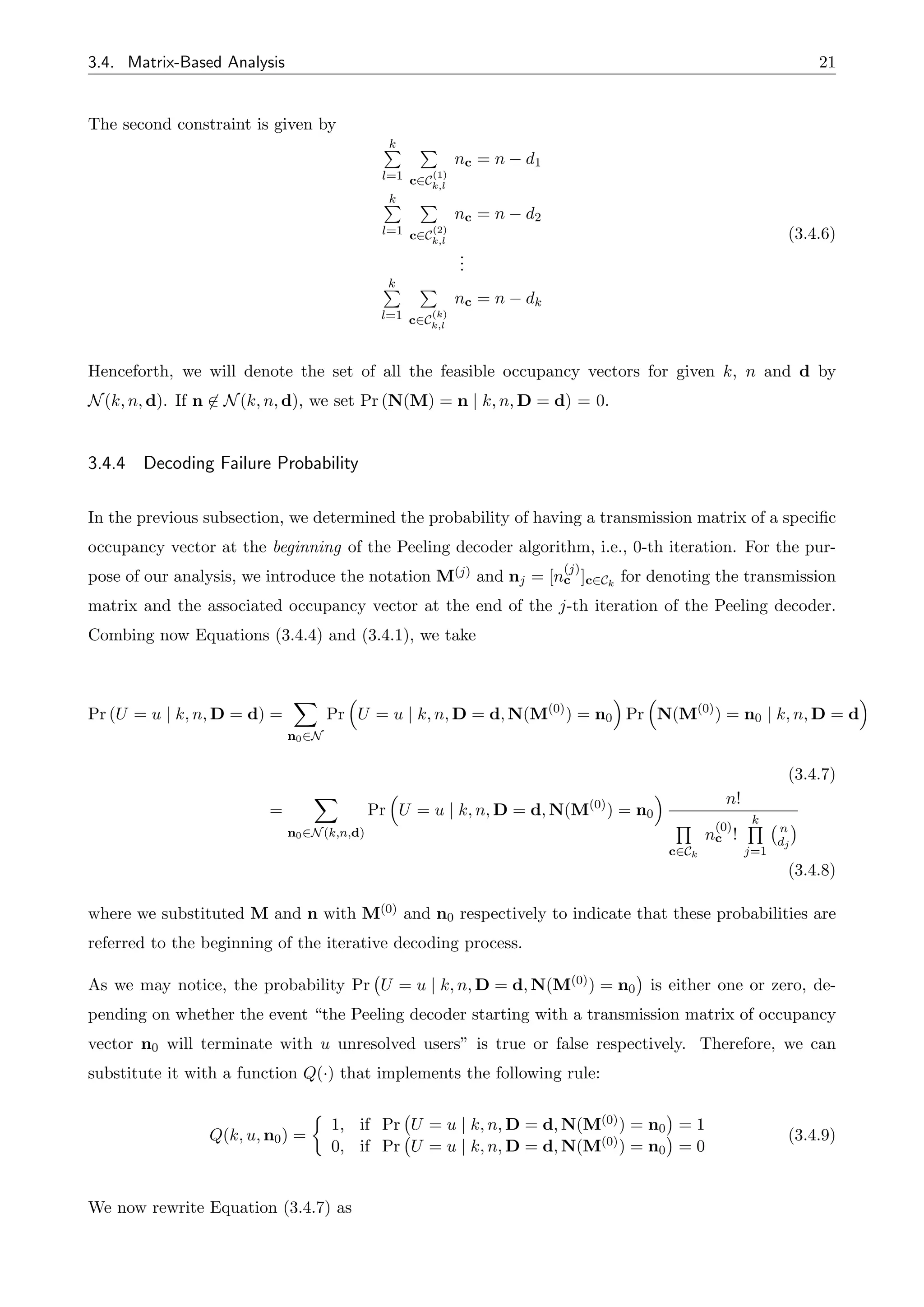 3.4. Matrix-Based Analysis 21
The second constraint is given by
k
P
l=1
P
c2C
(1)
k,l
nc = n d1
k
P
l=1
P
c2C
(2)
k,l
nc = n d2
.
.
.
k
P
l=1
P
c2C
(k)
k,l
nc = n dk
(3.4.6)
Henceforth, we will denote the set of all the feasible occupancy vectors for given k, n and d by
N(k, n, d). If n 62 N(k, n, d), we set Pr (N(M) = n | k, n, D = d) = 0.
3.4.4 Decoding Failure Probability
In the previous subsection, we determined the probability of having a transmission matrix of a specific
occupancy vector at the beginning of the Peeling decoder algorithm, i.e., 0-th iteration. For the pur-
pose of our analysis, we introduce the notation M(j) and nj = [n
(j)
c ]c2Ck
for denoting the transmission
matrix and the associated occupancy vector at the end of the j-th iteration of the Peeling decoder.
Combing now Equations (3.4.4) and (3.4.1), we take
Pr (U = u | k, n, D = d) =
X
n02N
Pr
⇣
U = u | k, n, D = d, N(M(0)
) = n0
⌘
Pr
⇣
N(M(0)
) = n0 | k, n, D = d
⌘
(3.4.7)
=
X
n02N(k,n,d)
Pr
⇣
U = u | k, n, D = d, N(M(0)
) = n0
⌘ n!
Q
c2Ck
n
(0)
c !
k
Q
j=1
n
dj
(3.4.8)
where we substituted M and n with M(0) and n0 respectively to indicate that these probabilities are
referred to the beginning of the iterative decoding process.
As we may notice, the probability Pr U = u | k, n, D = d, N(M(0)) = n0 is either one or zero, de-
pending on whether the event “the Peeling decoder starting with a transmission matrix of occupancy
vector n0 will terminate with u unresolved users” is true or false respectively. Therefore, we can
substitute it with a function Q(·) that implements the following rule:
Q(k, u, n0) =
⇢
1, if Pr U = u | k, n, D = d, N(M(0)) = n0 = 1
0, if Pr U = u | k, n, D = d, N(M(0)) = n0 = 0
(3.4.9)
We now rewrite Equation (3.4.7) as
 
