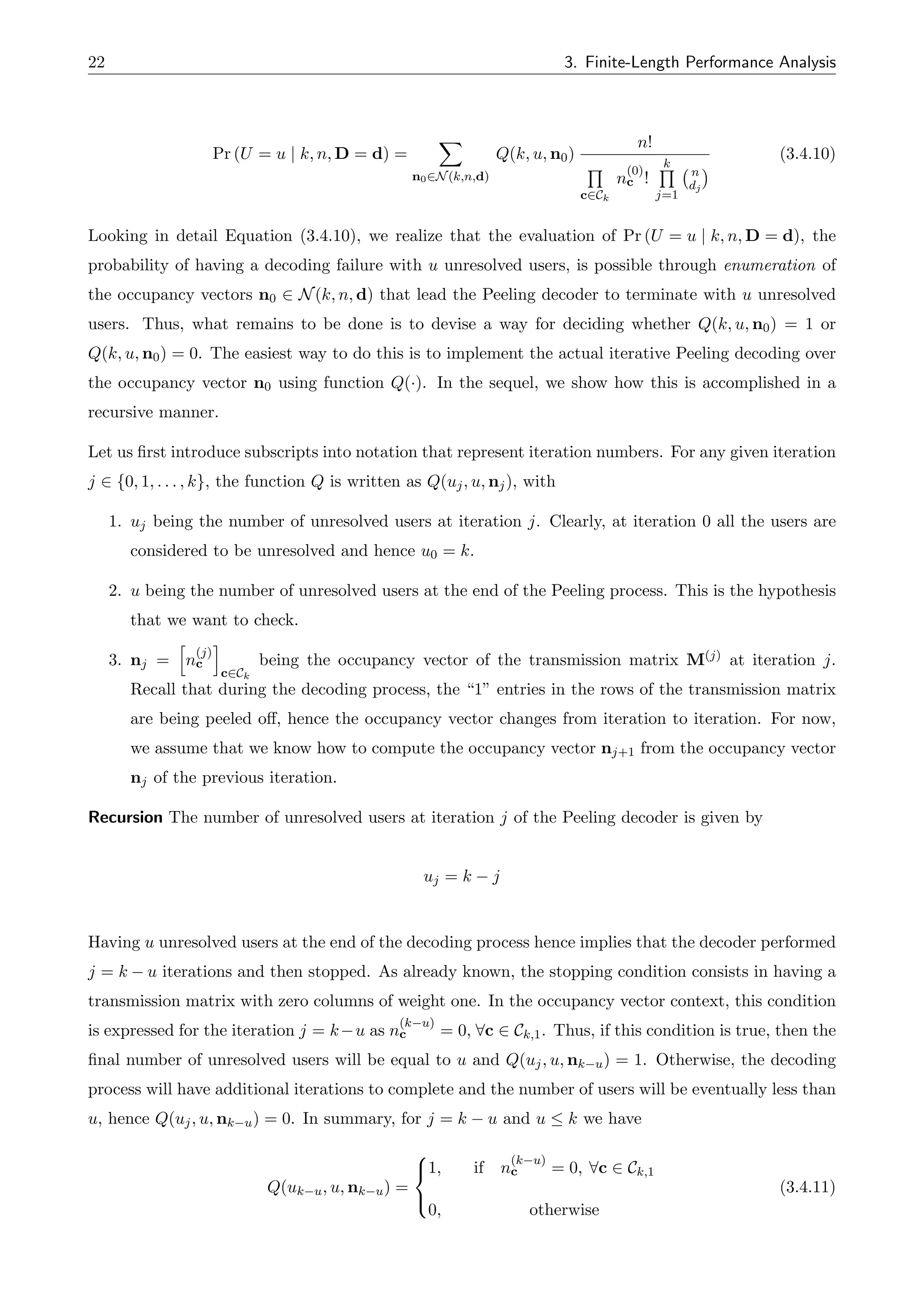22 3. Finite-Length Performance Analysis
Pr (U = u | k, n, D = d) =
X
n02N(k,n,d)
Q(k, u, n0)
n!
Q
c2Ck
n
(0)
c !
k
Q
j=1
n
dj
(3.4.10)
Looking in detail Equation (3.4.10), we realize that the evaluation of Pr (U = u | k, n, D = d), the
probability of having a decoding failure with u unresolved users, is possible through enumeration of
the occupancy vectors n0 2 N(k, n, d) that lead the Peeling decoder to terminate with u unresolved
users. Thus, what remains to be done is to devise a way for deciding whether Q(k, u, n0) = 1 or
Q(k, u, n0) = 0. The easiest way to do this is to implement the actual iterative Peeling decoding over
the occupancy vector n0 using function Q(·). In the sequel, we show how this is accomplished in a
recursive manner.
Let us first introduce subscripts into notation that represent iteration numbers. For any given iteration
j 2 {0, 1, . . . , k}, the function Q is written as Q(uj, u, nj), with
1. uj being the number of unresolved users at iteration j. Clearly, at iteration 0 all the users are
considered to be unresolved and hence u0 = k.
2. u being the number of unresolved users at the end of the Peeling process. This is the hypothesis
that we want to check.
3. nj =
h
n
(j)
c
i
c2Ck
being the occupancy vector of the transmission matrix M(j) at iteration j.
Recall that during the decoding process, the “1” entries in the rows of the transmission matrix
are being peeled o↵, hence the occupancy vector changes from iteration to iteration. For now,
we assume that we know how to compute the occupancy vector nj+1 from the occupancy vector
nj of the previous iteration.
Recursion The number of unresolved users at iteration j of the Peeling decoder is given by
uj = k j
Having u unresolved users at the end of the decoding process hence implies that the decoder performed
j = k u iterations and then stopped. As already known, the stopping condition consists in having a
transmission matrix with zero columns of weight one. In the occupancy vector context, this condition
is expressed for the iteration j = k u as n
(k u)
c = 0, 8c 2 Ck,1. Thus, if this condition is true, then the
final number of unresolved users will be equal to u and Q(uj, u, nk u) = 1. Otherwise, the decoding
process will have additional iterations to complete and the number of users will be eventually less than
u, hence Q(uj, u, nk u) = 0. In summary, for j = k u and u  k we have
Q(uk u, u, nk u) =
8
<
:
1, if n
(k u)
c = 0, 8c 2 Ck,1
0, otherwise
(3.4.11)
 
