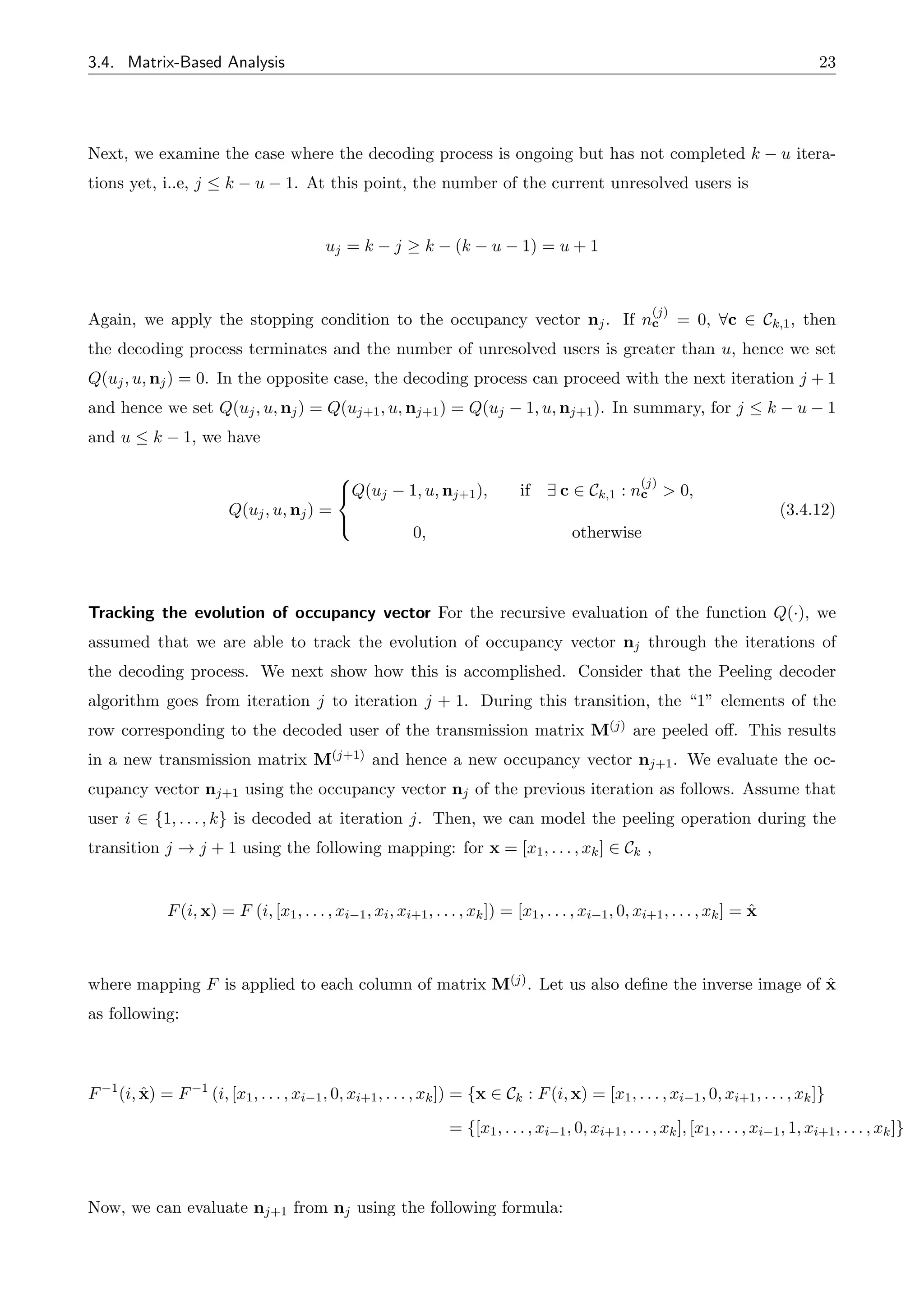 3.4. Matrix-Based Analysis 23
Next, we examine the case where the decoding process is ongoing but has not completed k u itera-
tions yet, i..e, j  k u 1. At this point, the number of the current unresolved users is
uj = k j k (k u 1) = u + 1
Again, we apply the stopping condition to the occupancy vector nj. If n
(j)
c = 0, 8c 2 Ck,1, then
the decoding process terminates and the number of unresolved users is greater than u, hence we set
Q(uj, u, nj) = 0. In the opposite case, the decoding process can proceed with the next iteration j + 1
and hence we set Q(uj, u, nj) = Q(uj+1, u, nj+1) = Q(uj 1, u, nj+1). In summary, for j  k u 1
and u  k 1, we have
Q(uj, u, nj) =
8
<
:
Q(uj 1, u, nj+1), if 9 c 2 Ck,1 : n
(j)
c > 0,
0, otherwise
(3.4.12)
Tracking the evolution of occupancy vector For the recursive evaluation of the function Q(·), we
assumed that we are able to track the evolution of occupancy vector nj through the iterations of
the decoding process. We next show how this is accomplished. Consider that the Peeling decoder
algorithm goes from iteration j to iteration j + 1. During this transition, the “1” elements of the
row corresponding to the decoded user of the transmission matrix M(j) are peeled o↵. This results
in a new transmission matrix M(j+1) and hence a new occupancy vector nj+1. We evaluate the oc-
cupancy vector nj+1 using the occupancy vector nj of the previous iteration as follows. Assume that
user i 2 {1, . . . , k} is decoded at iteration j. Then, we can model the peeling operation during the
transition j ! j + 1 using the following mapping: for x = [x1, . . . , xk] 2 Ck ,
F(i, x) = F (i, [x1, . . . , xi 1, xi, xi+1, . . . , xk]) = [x1, . . . , xi 1, 0, xi+1, . . . , xk] = x̂
where mapping F is applied to each column of matrix M(j). Let us also define the inverse image of x̂
as following:
F 1
(i, x̂) = F 1
(i, [x1, . . . , xi 1, 0, xi+1, . . . , xk]) = {x 2 Ck : F(i, x) = [x1, . . . , xi 1, 0, xi+1, . . . , xk]}
= {[x1, . . . , xi 1, 0, xi+1, . . . , xk], [x1, . . . , xi 1, 1, xi+1, . . . , xk]}
Now, we can evaluate nj+1 from nj using the following formula:
 